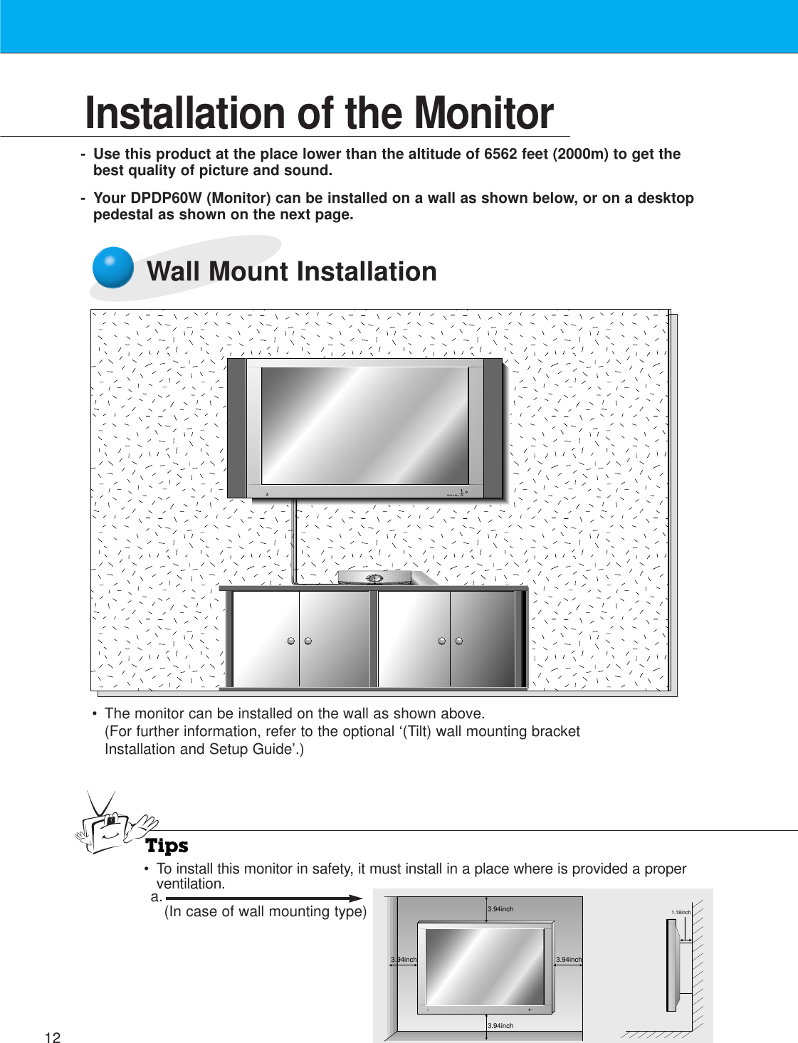 12Installation of the Monitor-Use this product at the place lower than the altitude of 6562 feet (2000m) to get thebest quality of picture and sound.- Your DPDP60W (Monitor) can be installed on a wall as shown below, or on a desktoppedestal as shown on the next page.Wall Mount Installation•The monitor can be installed on the wall as shown above.(For further information, refer to the optional ‘(Tilt) wall mounting bracketInstallation and Setup Guide’.)Tips• To install this monitor in safety, it must install in a place where is provided a properventilation.3.94inch3.94inch3.94inch3.94inch1.18incha. (In case of wall mounting type)