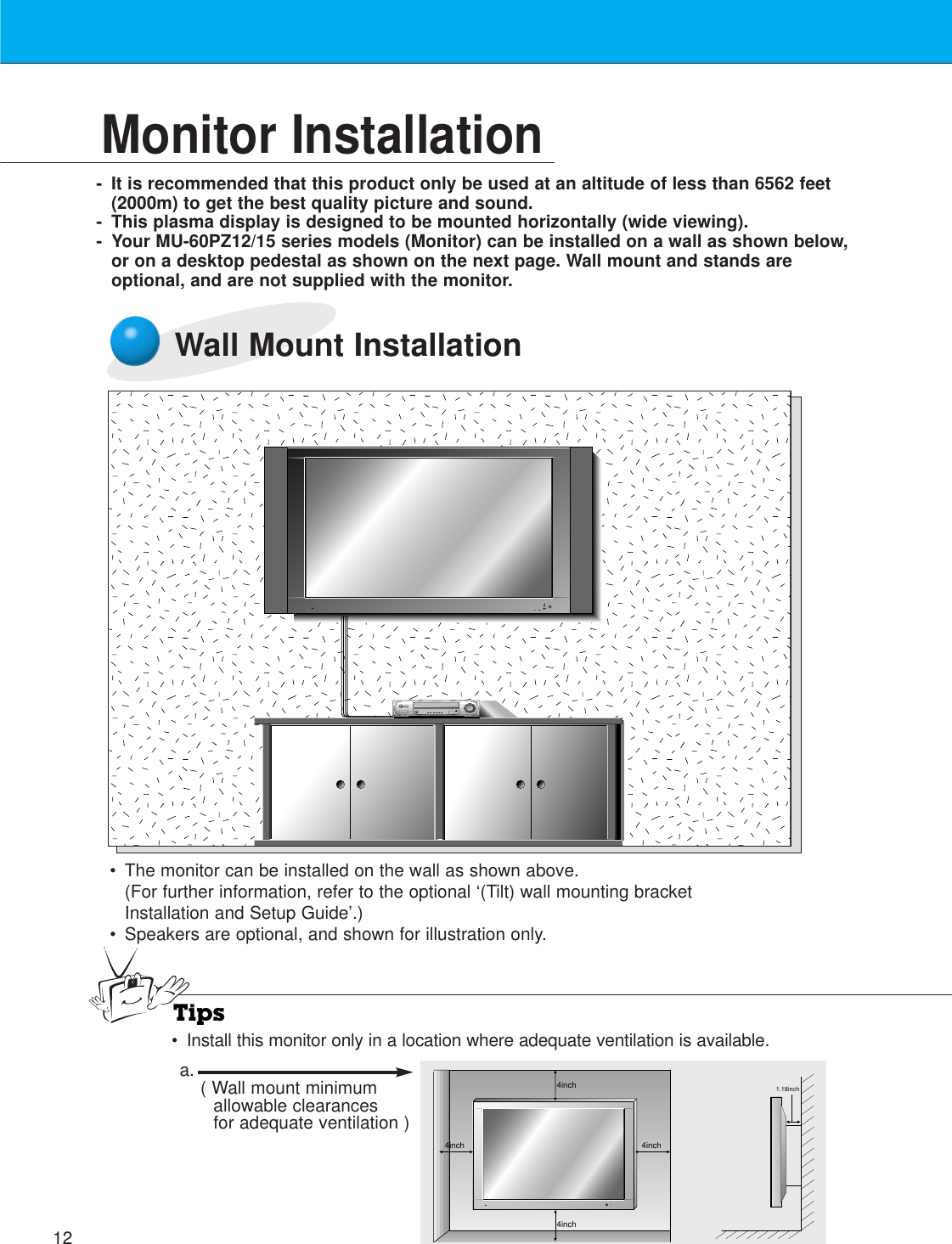 12Monitor Installation- It is recommended that this product only be used at an altitude of less than 6562 feet(2000m) to get the best quality picture and sound.- This plasma display is designed to be mounted horizontally (wide viewing).- Your MU-60PZ12/15 series models (Monitor) can be installed on a wall as shown below,or on a desktop pedestal as shown on the next page. Wall mount and stands areoptional, and are not supplied with the monitor.Wall Mount Installation•The monitor can be installed on the wall as shown above.(For further information, refer to the optional ‘(Tilt) wall mounting bracketInstallation and Setup Guide’.)• Speakers are optional, and shown for illustration only.Tips•Install this monitor only in a location where adequate ventilation is available.4inch4inch4inch4inch1.18incha. ( Wall mount minimumallowable clearancesfor adequate ventilation )