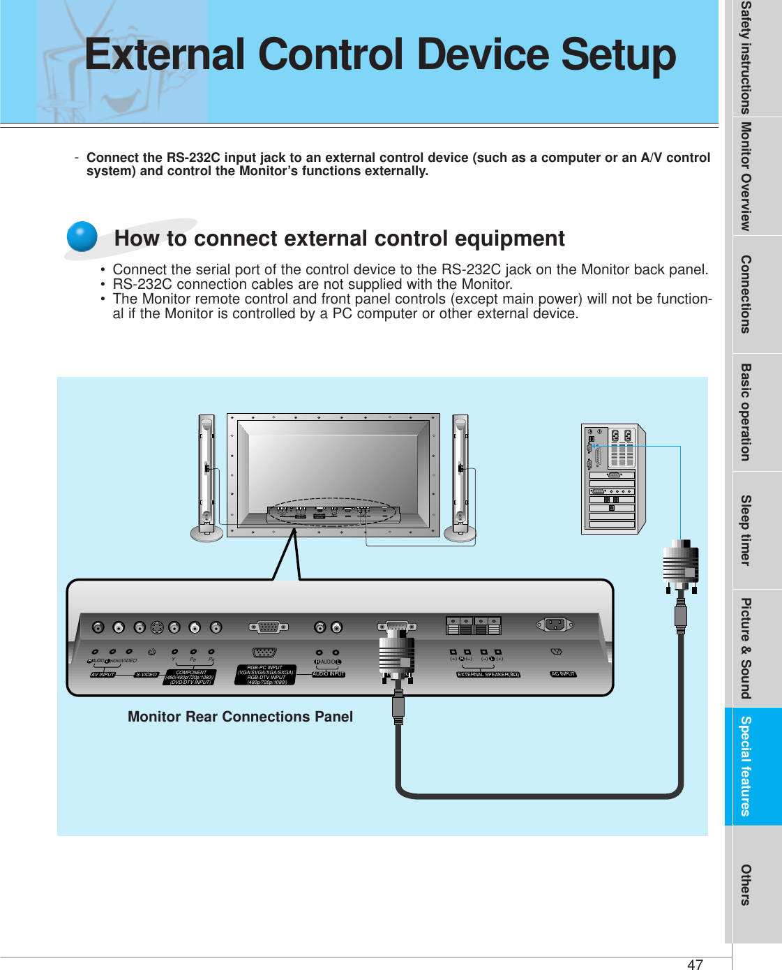 47Safety instructions Monitor Overview Connections Basic operation Sleep timer Picture &amp; Sound Special features Others-Connect the RS-232C input jack to an external control device (such as a computer or an A/V controlsystem) and control the Monitor’s functions externally.(+) (  ) (+)(  )AUDIO(MONO)RLVIDEO Y PBRPAV INPUTAUDIORL RLEXTERNAL SPEAKER (8Ω) AC INPUTAUDIO INPUTS-VIDEO COMPONENT(480i/480p/720p/1080i)RGB-PC INPUT(VGA/SVGA/XGA/SXGA)RGB-DTV INPUT(480p/720p/1080i)(DVD/DTV INPUT)(+) (  ) (+)(  )AUDIO(MONO)RLAV INPUT S-VIDEOCOMPONENT(480i/480p/720p/1080i)(DVD/DTV INPUT)RGB-PC INPUTAUDIO INPUTEXTERNAL SPEAKER(8Ω)RLAC INPUT(VGA/SVGA/XGA/SXGA)RGB-DTV INPUT(480p/720p/1080i)VIDEO YPBPRRS-232CRS-232CRLAUDIOMonitor Rear Connections Panel• Connect the serial port of the control device to the RS-232C jack on the Monitor back panel.• RS-232C connection cables are not supplied with the Monitor.• The Monitor remote control and front panel controls (except main power) will not be function-al if the Monitor is controlled by a PC computer or other external device.How to connect external control equipmentExternal Control Device Setup