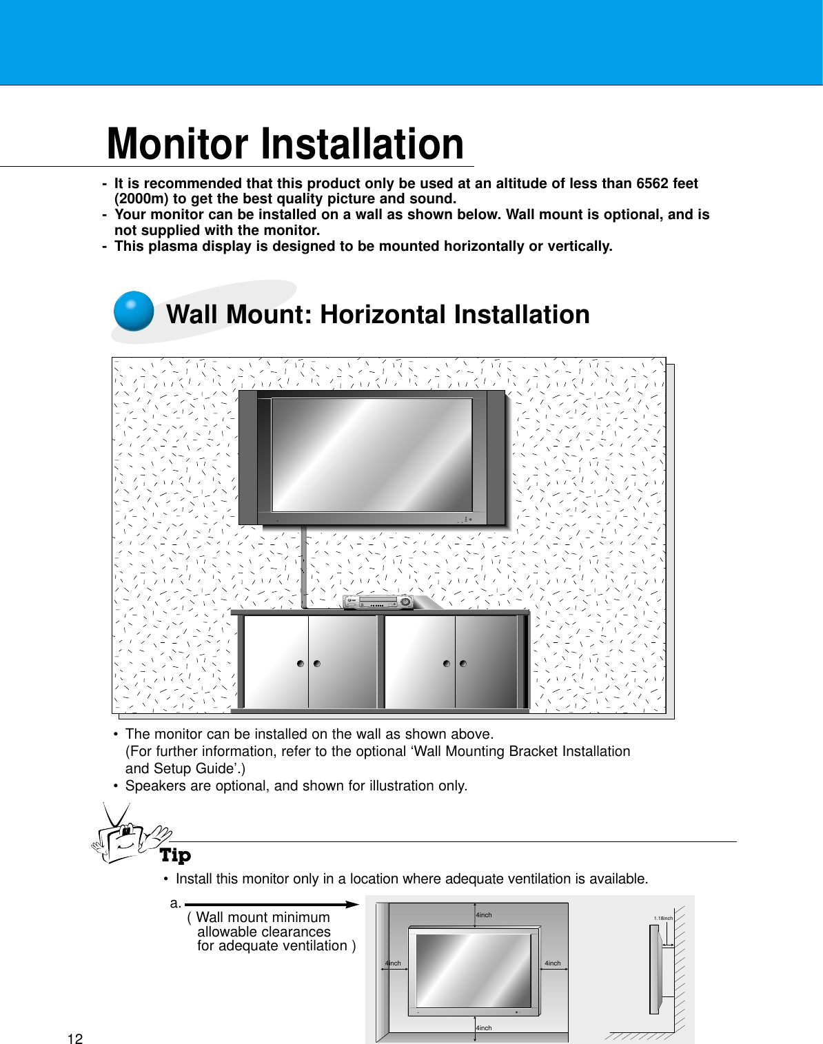 12Monitor Installation- It is recommended that this product only be used at an altitude of less than 6562 feet(2000m) to get the best quality picture and sound.- Your monitor can be installed on a wall as shown below. Wall mount is optional, and isnot supplied with the monitor.- This plasma display is designed to be mounted horizontally or vertically.Wall Mount: Horizontal Installation•The monitor can be installed on the wall as shown above.(For further information, refer to the optional ‘Wall Mounting Bracket Installationand Setup Guide’.)•Speakers are optional, and shown for illustration only.Tip•Install this monitor only in a location where adequate ventilation is available.4inch4inch4inch4inch1.18incha. ( Wall mount minimumallowable clearancesfor adequate ventilation )