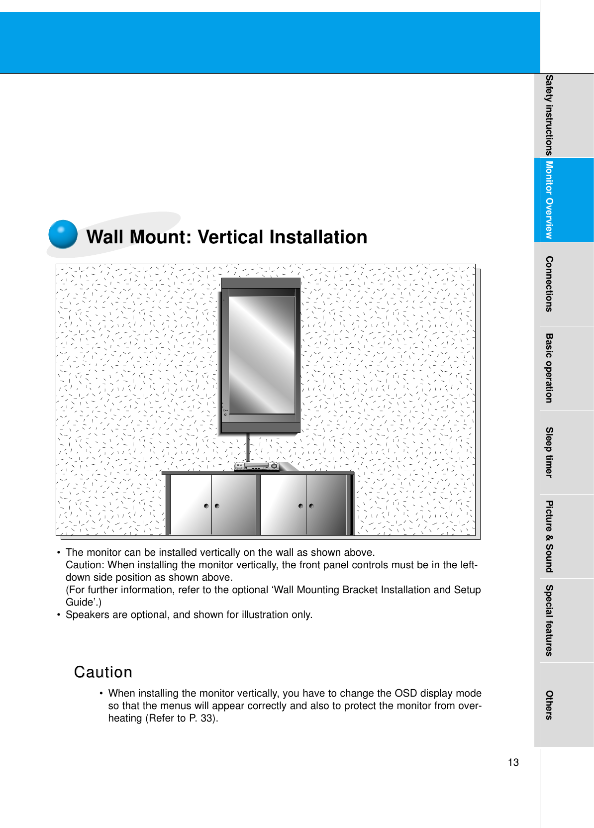13Safety instructions Monitor Overview Connections Basic operation Sleep timer Picture &amp; Sound Special features OthersWall Mount: Vertical Installation•The monitor can be installed vertically on the wall as shown above.Caution: When installing the monitor vertically, the front panel controls must be in the left-down side position as shown above.(For further information, refer to the optional ‘Wall Mounting Bracket Installation and SetupGuide’.)•Speakers are optional, and shown for illustration only.•When installing the monitor vertically, you have to change the OSD display modeso that the menus will appear correctly and also to protect the monitor from over-heating (Refer to P. 33).CautionCaution
