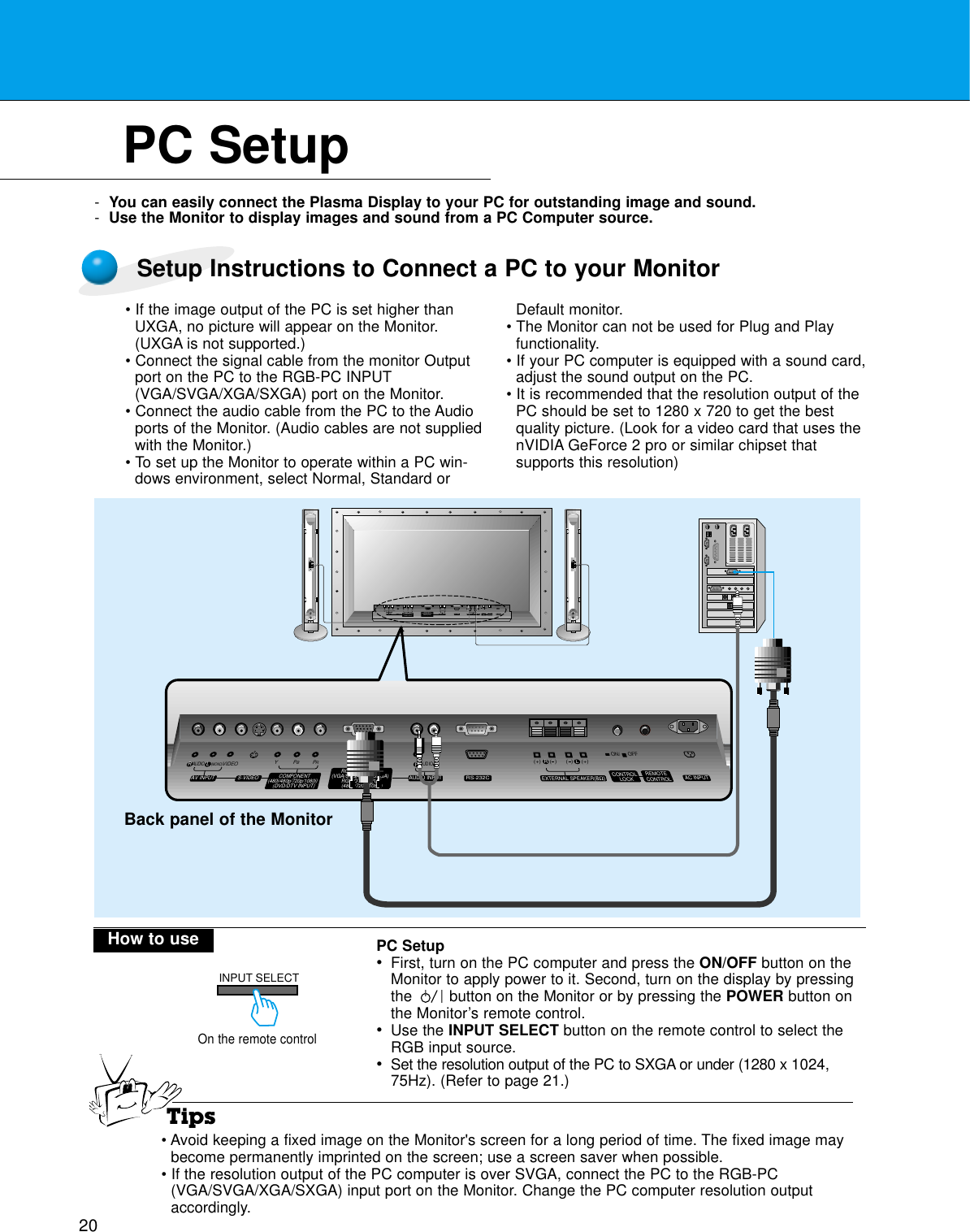 20PC Setup-You can easily connect the Plasma Display to your PC for outstanding image and sound.-Use the Monitor to display images and sound from a PC Computer source.On the remote controlHow to use(+) (  ) (+)(  )AUDIO(MONO)RLVIDEO Y PBRPAV INPUTAUDIORL RLEXTERNAL SPEAKER (8Ω) AC INPUTAUDIO INPUTS-VIDEO COMPONENT(480i/480p/720p/1080i)RGB-PC INPUT(VGA/SVGA/XGA/SXGA)RGB-DTV INPUT(480p/720p/1080i)(DVD/DTV INPUT)(+) (  ) (+)(  )AUDIO(MONO)RLAV INPUT S-VIDEOCOMPONENT(480i/480p/720p/1080i)(DVD/DTV INPUT)RGB-PC INPUTRAUDIO INPUTEXTERNAL SPEAKER(8Ω)RLAC INPUTLAUDIO(VGA/SVGA/XGA/SXGA)RGB-DTV INPUT(480p/720p/1080i)VIDEO YPBPRRS-232CRS-232CCONTROLLOCK REMOTECONTROLREMOTECONTROLCONTROLLOCKON/ OFFON/ OFFTipsBack panel of the MonitorINPUT SELECTSetup Instructions to Connect a PC to your Monitor• If the image output of the PC is set higher thanUXGA, no picture will appear on the Monitor.(UXGA is not supported.)• Connect the signal cable from the monitor Outputport on the PC to the RGB-PC INPUT(VGA/SVGA/XGA/SXGA) port on the Monitor.• Connect the audio cable from the PC to the Audioports of the Monitor. (Audio cables are not suppliedwith the Monitor.)• To set up the Monitor to operate within a PC win-dows environment, select Normal, Standard orDefault monitor.• The Monitor can not be used for Plug and Playfunctionality.• If your PC computer is equipped with a sound card,adjust the sound output on the PC.• It is recommended that the resolution output of thePC should be set to 1280 x 720 to get the bestquality picture. (Look for a video card that uses thenVIDIA GeForce 2 pro or similar chipset that supports this resolution)PC Setup•First, turn on the PC computer and press the ON/OFF button on theMonitor to apply power to it. Second, turn on the display by pressingthe        button on the Monitor or by pressing the POWER button onthe Monitor’s remote control.•Use the INPUT SELECT button on the remote control to select theRGB input source.•Set the resolution output of the PC to SXGA or under (1280 x 1024,75Hz). (Refer to page 21.)• Avoid keeping a fixed image on the Monitor&apos;s screen for a long period of time. The fixed image maybecome permanently imprinted on the screen; use a screen saver when possible.• If the resolution output of the PC computer is over SVGA, connect the PC to the RGB-PC(VGA/SVGA/XGA/SXGA) input port on the Monitor. Change the PC computer resolution outputaccordingly.