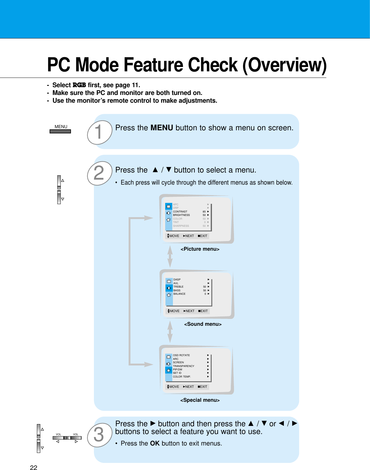 2232PC Mode Feature Check (Overview)- Select RGB first, see page 11.- Make sure the PC and monitor are both turned on.- Use the monitor’s remote control to make adjustments.1Press the MENU button to show a menu on screen.Press the Gbutton and then press the D / Eor F / Gbuttons to select a feature you want to use.•Press the OK button to exit menus.Press the  D / Ebutton to select a menu.•Each press will cycle through the different menus as shown below.APC GDRP GCONTRAST 85  GBRIGHTNESS 50  GCOLOR 50  GTINT 0  GSHARPNESS 50  GMOVE    GNEXT AEXITDEDASP GAVL GTREBLE 50  GBASS 50  GBALANCE 0  GMOVE    GNEXT AEXITDEOSD ROTATE GARC GSCREEN GTRANSPARENCY GPIP/DW GSET ID GCOLOR TEMP. GMOVE    GNEXT AEXITDE&lt;Picture menu&gt;&lt;Sound menu&gt;&lt;Special menu&gt;MENUVOL VOL