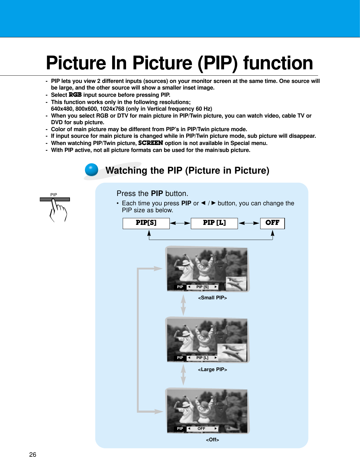 26Picture In Picture (PIP) function- PIP lets you view 2 different inputs (sources) on your monitor screen at the same time. One source willbe large, and the other source will show a smaller inset image.- Select RGB input source before pressing PIP.- This function works only in the following resolutions; 640x480, 800x600, 1024x768 (only in Vertical frequency 60 Hz)- When you select RGB or DTV for main picture in PIP/Twin picture, you can watch video, cable TV orDVD for sub picture.- Color of main picture may be different from PIP’s in PIP/Twin picture mode.- If input source for main picture is changed while in PIP/Twin picture mode, sub picture will disappear.- When watching PIP/Twin picture, SCREEN option is not available in Special menu.- With PIP active, not all picture formats can be used for the main/sub picture.Watching the PIP (Picture in Picture)Press the PIP button.•Each time you press PIP or F /Gbutton, you can change thePIP size as below.PIP[S] PIP [L] OFFPIPF     PIP [S] GPIPF     PIP [L] GPIPF      OFFG&lt;Small PIP&gt;&lt;Large PIP&gt;&lt;Off&gt;PIP
