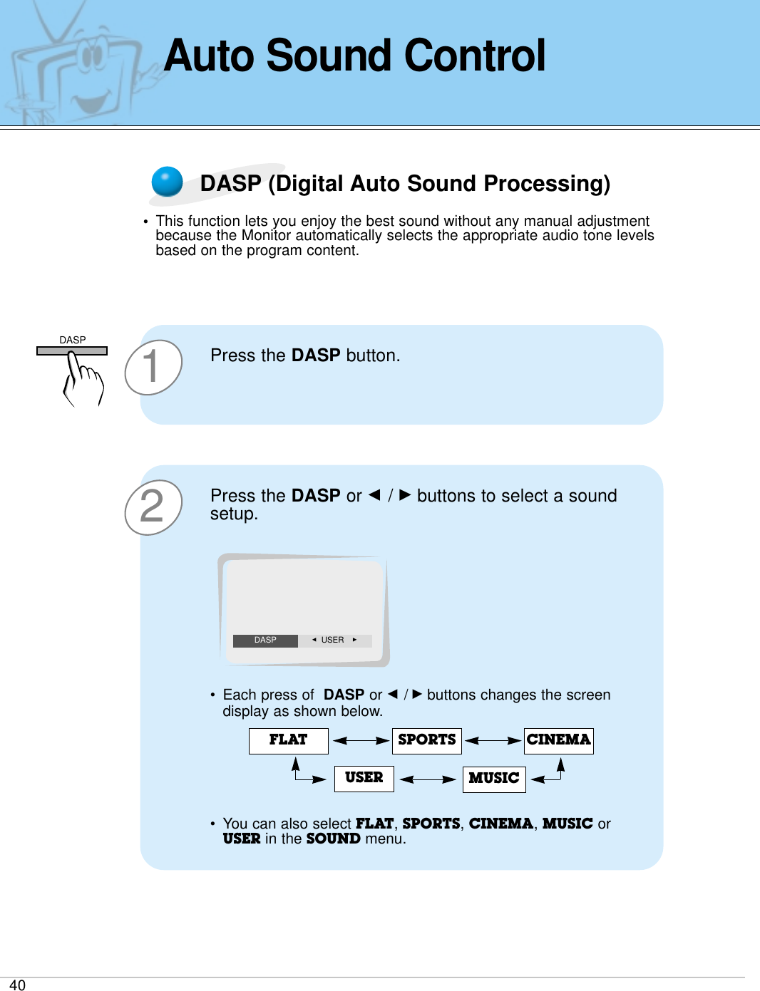 40Auto Sound ControlDASP (Digital Auto Sound Processing)•This function lets you enjoy the best sound without any manual adjustmentbecause the Monitor automatically selects the appropriate audio tone levelsbased on the program content.1Press the DASP button. 2Press the DASP or F / Gbuttons to select a soundsetup.•Each press of  DASP or F /Gbuttons changes the screendisplay as shown below.•You can also select FLAT, SPORTS, CINEMA, MUSIC orUSER in the SOUND menu. FLAT SPORTSUSERCINEMAMUSICF  USER GDASPDASP