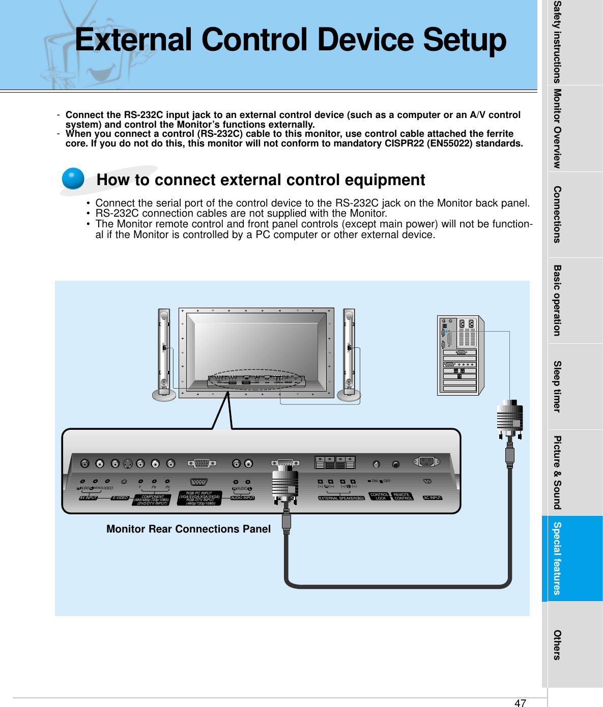 47Safety instructions Monitor Overview Connections Basic operation Sleep timer Picture &amp; Sound Special features Others-Connect the RS-232C input jack to an external control device (such as a computer or an A/V controlsystem) and control the Monitor’s functions externally.-When you connect a control (RS-232C) cable to this monitor, use control cable attached the ferritecore. If you do not do this, this monitor will not conform to mandatory CISPR22 (EN55022) standards.(+) (  ) (+)(  )AUDIO(MONO)RLVIDEO Y PBRPAV INPUTAUDIORL RLEXTERNAL SPEAKER (8Ω) AC INPUTCONTROLLOCK REMOTECONTROLAUDIO INPUTS-VIDEO COMPONENT(480i/480p/720p/1080i)RGB-PC INPUT(VGA/SVGA/XGA/SXGA)RGB-DTV INPUT(480p/720p/1080i)(DVD/DTV INPUT)(+) (  ) (+)(  )AUDIO(MONO)RLAV INPUT S-VIDEOCOMPONENT(480i/480p/720p/1080i)(DVD/DTV INPUT)RGB-PC INPUTAUDIO INPUTEXTERNAL SPEAKER(8Ω)RLAC INPUT(VGA/SVGA/XGA/SXGA)RGB-DTV INPUT(480p/720p/1080i)VIDEO YPBPRRS-232CRS-232CRLAUDIOREMOTECONTROLCONTROLLOCKON/ OFFON/ OFFMonitor Rear Connections Panel•Connect the serial port of the control device to the RS-232C jack on the Monitor back panel.•RS-232C connection cables are not supplied with the Monitor.•The Monitor remote control and front panel controls (except main power) will not be function-al if the Monitor is controlled by a PC computer or other external device.How to connect external control equipmentExternal Control Device Setup
