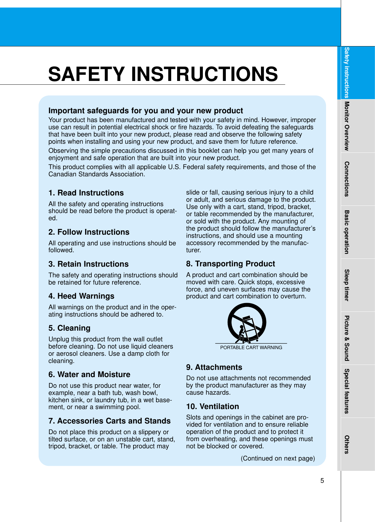 5Safety instructions Monitor Overview Connections Basic operation Sleep timer Picture &amp; Sound Special features OthersImportant safeguards for you and your new productYour product has been manufactured and tested with your safety in mind. However, improperuse can result in potential electrical shock or fire hazards. To avoid defeating the safeguardsthat have been built into your new product, please read and observe the following safetypoints when installing and using your new product, and save them for future reference.Observing the simple precautions discussed in this booklet can help you get many years ofenjoyment and safe operation that are built into your new product.This product complies with all applicable U.S. Federal safety requirements, and those of theCanadian Standards Association.1. Read InstructionsAll the safety and operating instructionsshould be read before the product is operat-ed.2. Follow InstructionsAll operating and use instructions should befollowed.3. Retain InstructionsThe safety and operating instructions shouldbe retained for future reference.4. Heed WarningsAll warnings on the product and in the oper-ating instructions should be adhered to.5. CleaningUnplug this product from the wall outletbefore cleaning. Do not use liquid cleanersor aerosol cleaners. Use a damp cloth forcleaning.6. Water and MoistureDo not use this product near water, forexample, near a bath tub, wash bowl,kitchen sink, or laundry tub, in a wet base-ment, or near a swimming pool.7. Accessories Carts and StandsDo not place this product on a slippery ortilted surface, or on an unstable cart, stand,tripod, bracket, or table. The product mayslide or fall, causing serious injury to a childor adult, and serious damage to the product.Use only with a cart, stand, tripod, bracket,or table recommended by the manufacturer,or sold with the product. Any mounting ofthe product should follow the manufacturer’sinstructions, and should use a mountingaccessory recommended by the manufac-turer.8. Transporting ProductA product and cart combination should bemoved with care. Quick stops, excessiveforce, and uneven surfaces may cause theproduct and cart combination to overturn.9. AttachmentsDo not use attachments not recommendedby the product manufacturer as they maycause hazards.10. VentilationSlots and openings in the cabinet are pro-vided for ventilation and to ensure reliableoperation of the product and to protect itfrom overheating, and these openings mustnot be blocked or covered. PORTABLE CART WARNING(Continued on next page)SAFETY INSTRUCTIONS