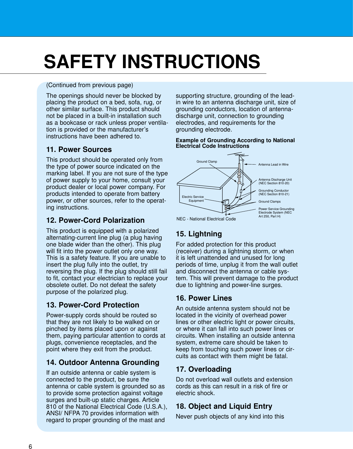 6SAFETY INSTRUCTIONSThe openings should never be blocked byplacing the product on a bed, sofa, rug, orother similar surface. This product shouldnot be placed in a built-in installation suchas a bookcase or rack unless proper ventila-tion is provided or the manufacturer’sinstructions have been adhered to.11. Power SourcesThis product should be operated only fromthe type of power source indicated on themarking label. If you are not sure of the typeof power supply to your home, consult yourproduct dealer or local power company. Forproducts intended to operate from batterypower, or other sources, refer to the operat-ing instructions.12. Power-Cord PolarizationThis product is equipped with a polarizedalternating-current line plug (a plug havingone blade wider than the other). This plugwill fit into the power outlet only one way.This is a safety feature. If you are unable toinsert the plug fully into the outlet, tryreversing the plug. If the plug should still failto fit, contact your electrician to replace yourobsolete outlet. Do not defeat the safetypurpose of the polarized plug.13. Power-Cord ProtectionPower-supply cords should be routed sothat they are not likely to be walked on orpinched by items placed upon or againstthem, paying particular attention to cords atplugs, convenience receptacles, and thepoint where they exit from the product.14. Outdoor Antenna GroundingIf an outside antenna or cable system isconnected to the product, be sure theantenna or cable system is grounded so asto provide some protection against voltagesurges and built-up static charges. Article810 of the National Electrical Code (U.S.A.),ANSI/ NFPA 70 provides information withregard to proper grounding of the mast andsupporting structure, grounding of the lead-in wire to an antenna discharge unit, size ofgrounding conductors, location of antenna-discharge unit, connection to groundingelectrodes, and requirements for thegrounding electrode.15. LightningFor added protection for this product(receiver) during a lightning storm, or whenit is left unattended and unused for longperiods of time, unplug it from the wall outletand disconnect the antenna or cable sys-tem. This will prevent damage to the productdue to lightning and power-line surges.16. Power LinesAn outside antenna system should not belocated in the vicinity of overhead powerlines or other electric light or power circuits,or where it can fall into such power lines orcircuits. When installing an outside antennasystem, extreme care should be taken tokeep from touching such power lines or cir-cuits as contact with them might be fatal.17. OverloadingDo not overload wall outlets and extensioncords as this can result in a risk of fire orelectric shock.18. Object and Liquid EntryNever push objects of any kind into this(Continued from previous page)Antenna Lead in WireAntenna Discharge Unit(NEC Section 810-20)Grounding Conductor(NEC Section 810-21)Ground ClampsPower Service GroundingElectrode System (NECArt 250, Part H)Ground ClampElectric ServiceEquipmentExample of Grounding According to NationalElectrical Code InstructionsNEC - National Electrical Code