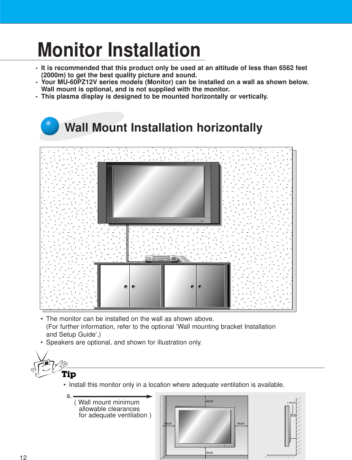 12Monitor Installation- It is recommended that this product only be used at an altitude of less than 6562 feet(2000m) to get the best quality picture and sound.- Your MU-60PZ12V series models (Monitor) can be installed on a wall as shown below.Wall mount is optional, and is not supplied with the monitor.- This plasma display is designed to be mounted horizontally or vertically.Wall Mount Installation horizontally•The monitor can be installed on the wall as shown above.(For further information, refer to the optional ‘Wall mounting bracket Installationand Setup Guide’.)• Speakers are optional, and shown for illustration only.Tip•Install this monitor only in a location where adequate ventilation is available.4inch4inch4inch4inch1.18incha. ( Wall mount minimumallowable clearancesfor adequate ventilation )