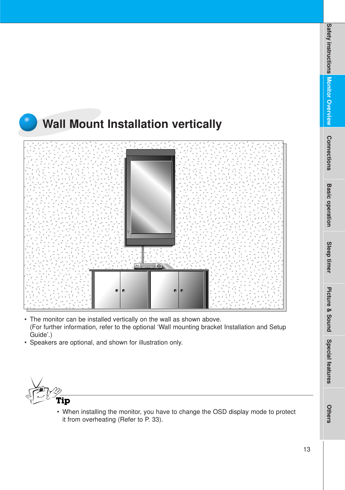 13Safety instructions Monitor Overview Connections Basic operation Sleep timer Picture &amp; Sound Special features OthersWall Mount Installation vertically•The monitor can be installed vertically on the wall as shown above.(For further information, refer to the optional ‘Wall mounting bracket Installation and SetupGuide’.)• Speakers are optional, and shown for illustration only.Tip•When installing the monitor, you have to change the OSD display mode to protectit from overheating (Refer to P. 33).