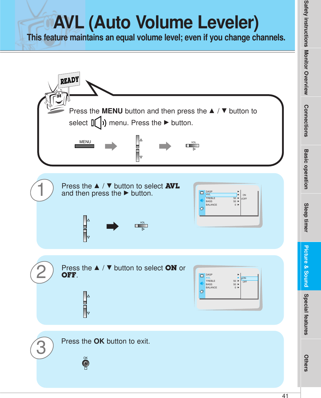 41Safety instructions Monitor Overview Connections Basic operation Sleep timer Special features OthersPicture &amp; SoundAVL (Auto Volume Leveler)This feature maintains an equal volume level; even if you change channels. 31READYPress the D / Ebutton to select AVLand then press the Gbutton.Press the OK button to exit.DASP GAVL GTREBLE 50  GBASS 50  GBALANCE 0  GONOFFAVL2Press the D / Ebutton to select ON orOFF.ONOFFONDASP GAVL GTREBLE 50  GBASS 50  GBALANCE 0  GOKMENU VOLVOLPress the MENU button and then press the D / Ebutton toselect  menu. Press the Gbutton.