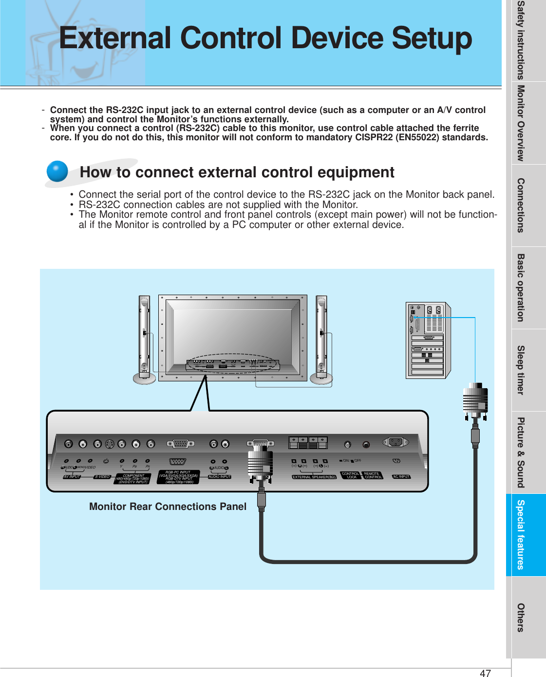 47Safety instructions Monitor Overview Connections Basic operation Sleep timer Picture &amp; Sound Special features Others-Connect the RS-232C input jack to an external control device (such as a computer or an A/V controlsystem) and control the Monitor’s functions externally.-When you connect a control (RS-232C) cable to this monitor, use control cable attached the ferritecore. If you do not do this, this monitor will not conform to mandatory CISPR22 (EN55022) standards.(+) (  ) (+)(  )AUDIO(MONO)RLVIDEO Y PBRPAV INPUTAUDIORL RLEXTERNAL SPEAKER (8Ω) AC INPUTCONTROLLOCK REMOTECONTROLAUDIO INPUTS-VIDEO COMPONENT(480i/480p/720p/1080i)RGB-PC INPUT(VGA/SVGA/XGA/SXGA)RGB-DTV INPUT(480p/720p/1080i)(DVD/DTV INPUT)(+) (  ) (+)(  )AUDIO(MONO)RLAV INPUT S-VIDEOCOMPONENT(480i/480p/720p/1080i)(DVD/DTV INPUT)RGB-PC INPUTAUDIO INPUTEXTERNAL SPEAKER(8Ω)RLAC INPUT(VGA/SVGA/XGA/SXGA)RGB-DTV INPUT(480p/720p/1080i)VIDEO YPBPRRS-232CRS-232CRLAUDIOREMOTECONTROLCONTROLLOCKON/ OFFON/ OFFMonitor Rear Connections Panel• Connect the serial port of the control device to the RS-232C jack on the Monitor back panel.• RS-232C connection cables are not supplied with the Monitor.• The Monitor remote control and front panel controls (except main power) will not be function-al if the Monitor is controlled by a PC computer or other external device.How to connect external control equipmentExternal Control Device Setup