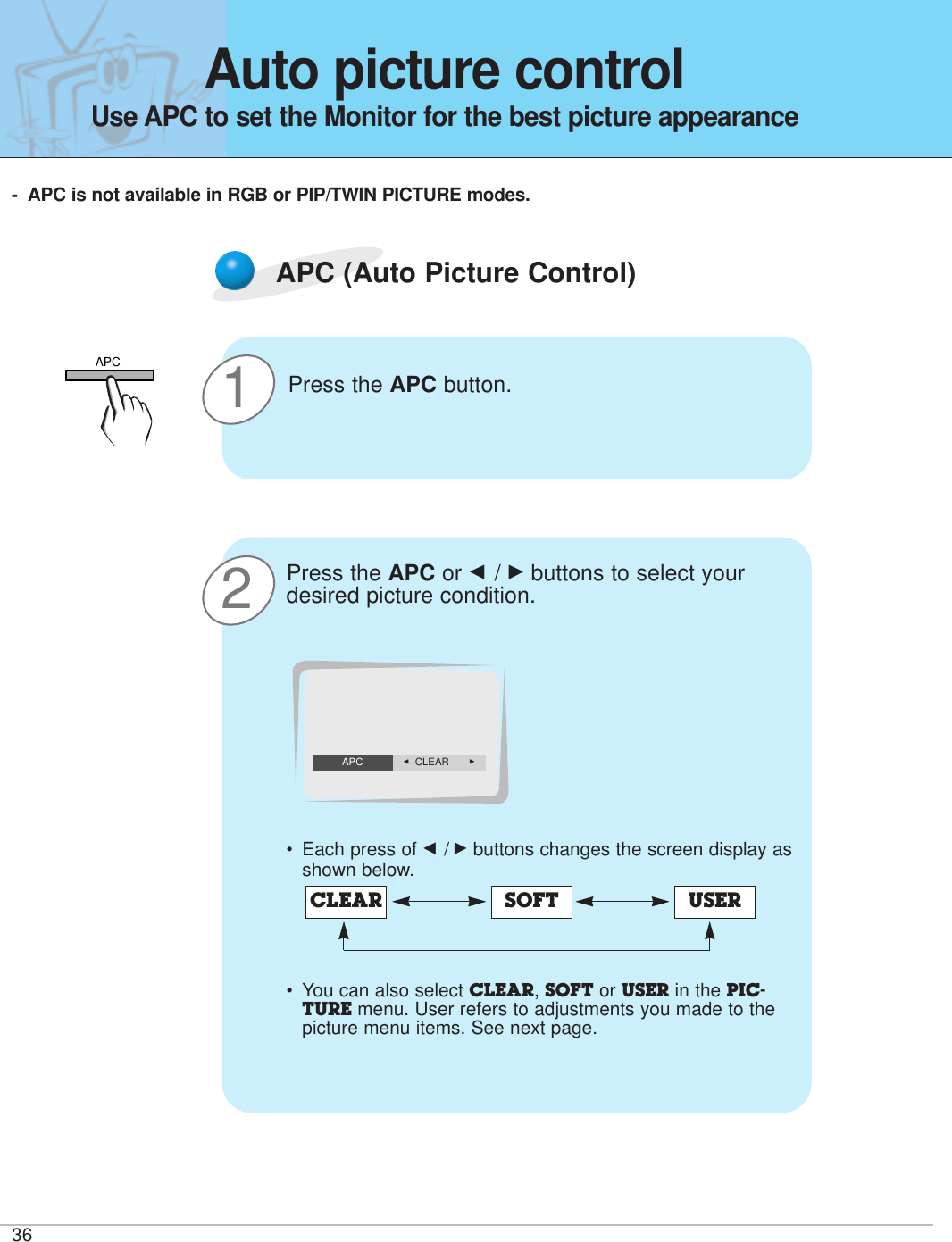 3621APC (Auto Picture Control)Press the APC button.Press the APC or F / Gbuttons to select yourdesired picture condition.•Each press of F /Gbuttons changes the screen display asshown below.• You can also select CLEAR, SOFT or USER in the PIC-TURE menu. User refers to adjustments you made to thepicture menu items. See next page.CLEAR SOFT USERF  CLEAR    GAPCAuto picture controlUse APC to set the Monitor for the best picture appearance-APC is not available in RGB or PIP/TWIN PICTURE modes.APC