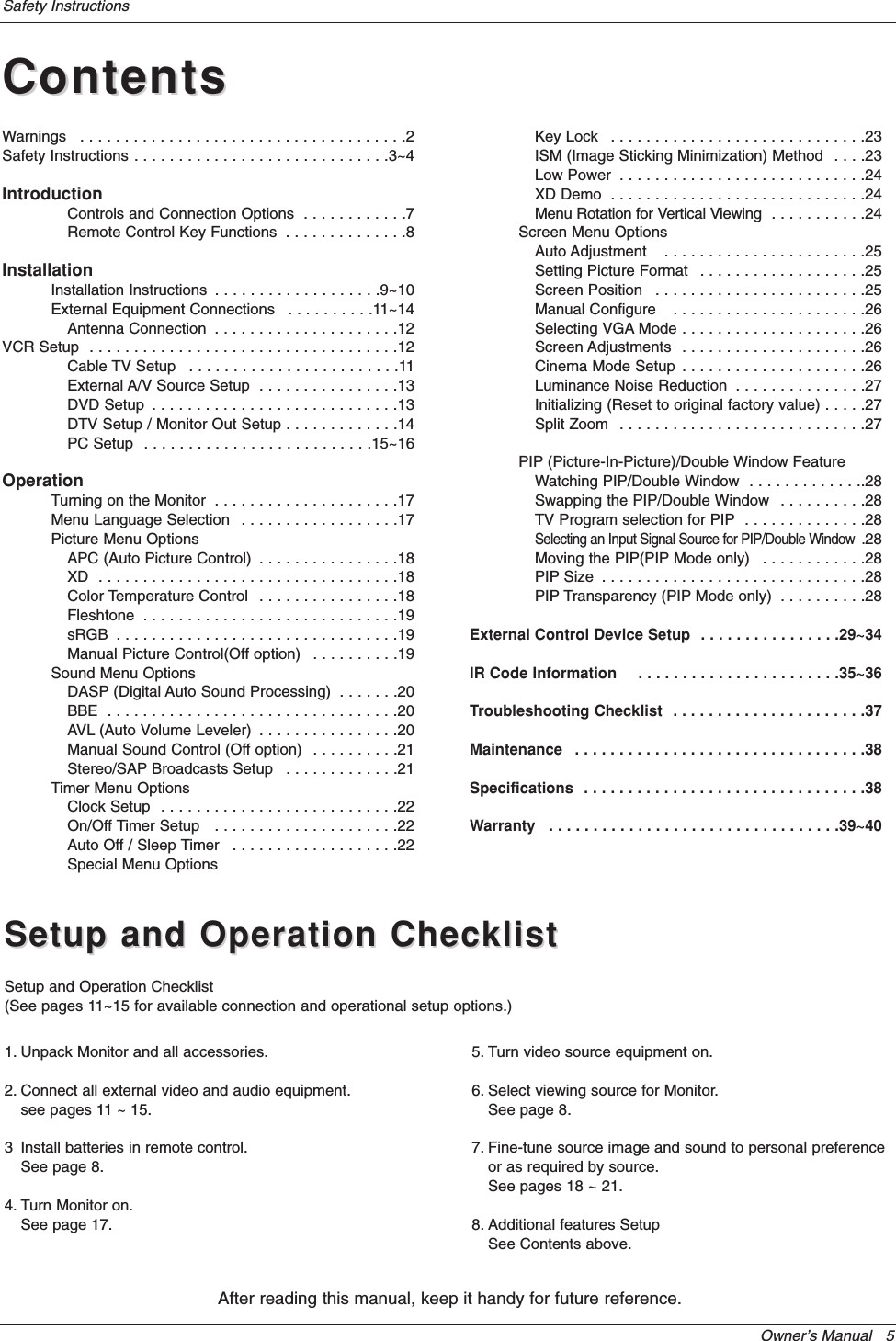 Owner’s Manual   5Safety InstructionsContentsContentsAfter reading this manual, keep it handy for future reference.Setup and Operation ChecklistSetup and Operation ChecklistSetup and Operation Checklist(See pages 11~15 for available connection and operational setup options.)1. Unpack Monitor and all accessories.2. Connect all external video and audio equipment.see pages 11 ~ 15.3 Install batteries in remote control.See page 8.4. Turn Monitor on.See page 17.5. Turn video source equipment on.6. Select viewing source for Monitor.See page 8.7. Fine-tune source image and sound to personal preferenceor as required by source. See pages 18 ~ 21.8. Additional features SetupSee Contents above.Warnings  . . . . . . . . . . . . . . . . . . . . . . . . . . . . . . . . . . . . .2Safety Instructions . . . . . . . . . . . . . . . . . . . . . . . . . . . . .3~4IntroductionControls and Connection Options  . . . . . . . . . . . .7Remote Control Key Functions  . . . . . . . . . . . . . .8InstallationInstallation Instructions  . . . . . . . . . . . . . . . . . . .9~10External Equipment Connections  . . . . . . . . . .11~14Antenna Connection  . . . . . . . . . . . . . . . . . . . . .12VCR Setup  . . . . . . . . . . . . . . . . . . . . . . . . . . . . . . . . . . .12Cable TV Setup  . . . . . . . . . . . . . . . . . . . . . . . .11External A/V Source Setup  . . . . . . . . . . . . . . . .13DVD Setup  . . . . . . . . . . . . . . . . . . . . . . . . . . . .13DTV Setup / Monitor Out Setup . . . . . . . . . . . . .14PC Setup  . . . . . . . . . . . . . . . . . . . . . . . . . .15~16OperationTurning on the Monitor  . . . . . . . . . . . . . . . . . . . . .17Menu Language Selection  . . . . . . . . . . . . . . . . . .17Picture Menu OptionsAPC (Auto Picture Control)  . . . . . . . . . . . . . . . .18XD  . . . . . . . . . . . . . . . . . . . . . . . . . . . . . . . . . .18Color Temperature Control  . . . . . . . . . . . . . . . .18Fleshtone  . . . . . . . . . . . . . . . . . . . . . . . . . . . . .19sRGB  . . . . . . . . . . . . . . . . . . . . . . . . . . . . . . . .19Manual Picture Control(Off option)  . . . . . . . . . .19Sound Menu OptionsDASP (Digital Auto Sound Processing)  . . . . . . .20BBE  . . . . . . . . . . . . . . . . . . . . . . . . . . . . . . . . .20AVL (Auto Volume Leveler)  . . . . . . . . . . . . . . . .20Manual Sound Control (Off option)  . . . . . . . . . .21Stereo/SAP Broadcasts Setup  . . . . . . . . . . . . .21Timer Menu OptionsClock Setup  . . . . . . . . . . . . . . . . . . . . . . . . . . .22On/Off Timer Setup   . . . . . . . . . . . . . . . . . . . . .22Auto Off / Sleep Timer  . . . . . . . . . . . . . . . . . . .22Special Menu OptionsKey Lock  . . . . . . . . . . . . . . . . . . . . . . . . . . . . .23ISM (Image Sticking Minimization) Method  . . . .23Low Power  . . . . . . . . . . . . . . . . . . . . . . . . . . . .24XD Demo  . . . . . . . . . . . . . . . . . . . . . . . . . . . . .24Menu Rotation for Vertical Viewing  . . . . . . . . . . .24Screen Menu OptionsAuto Adjustment   . . . . . . . . . . . . . . . . . . . . . . .25Setting Picture Format  . . . . . . . . . . . . . . . . . . .25Screen Position   . . . . . . . . . . . . . . . . . . . . . . . .25Manual Configure   . . . . . . . . . . . . . . . . . . . . . .26Selecting VGA Mode . . . . . . . . . . . . . . . . . . . . .26Screen Adjustments  . . . . . . . . . . . . . . . . . . . . .26Cinema Mode Setup  . . . . . . . . . . . . . . . . . . . . .26Luminance Noise Reduction  . . . . . . . . . . . . . . .27Initializing (Reset to original factory value) . . . . .27Split Zoom  . . . . . . . . . . . . . . . . . . . . . . . . . . . .27PIP (Picture-In-Picture)/Double Window FeatureWatching PIP/Double Window  . . . . . . . . . . . . ..28Swapping the PIP/Double Window  . . . . . . . . . .28TV Program selection for PIP  . . . . . . . . . . . . . .28Selecting an Input Signal Source for PIP/Double Window  .28Moving the PIP(PIP Mode only)  . . . . . . . . . . . .28PIP Size  . . . . . . . . . . . . . . . . . . . . . . . . . . . . . .28PIP Transparency (PIP Mode only)  . . . . . . . . . .28External Control Device Setup  . . . . . . . . . . . . . . . .29~34IR Code Information    . . . . . . . . . . . . . . . . . . . . . . .35~36Troubleshooting Checklist  . . . . . . . . . . . . . . . . . . . . . .37Maintenance  . . . . . . . . . . . . . . . . . . . . . . . . . . . . . . . . .38Specifications  . . . . . . . . . . . . . . . . . . . . . . . . . . . . . . . .38Warranty  . . . . . . . . . . . . . . . . . . . . . . . . . . . . . . . . .39~40