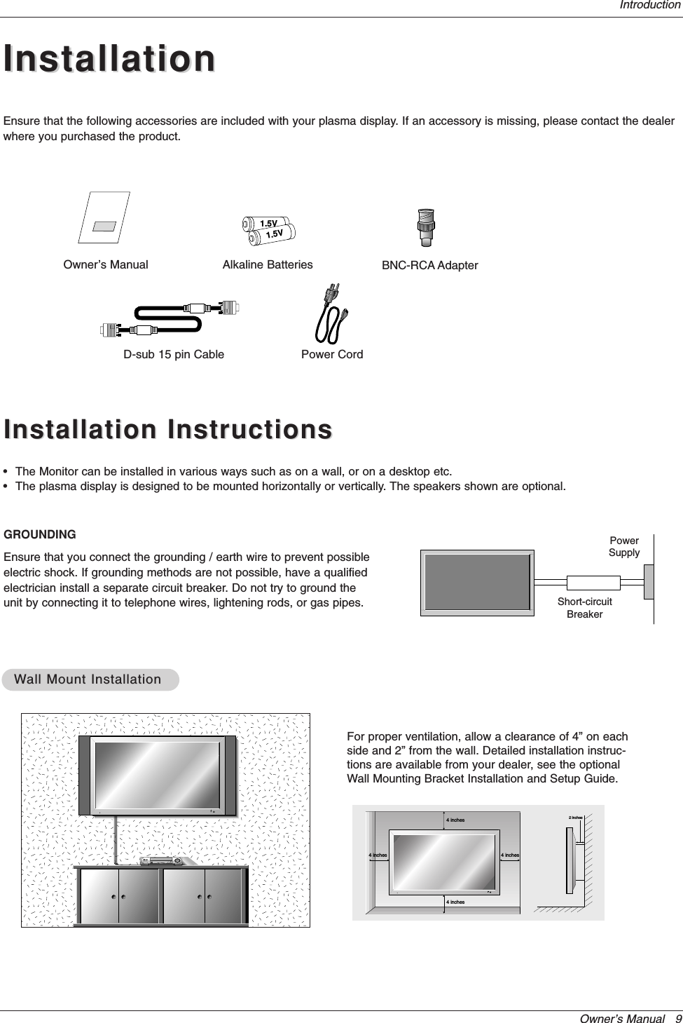 Owner’s Manual   9IntroductionInstallationInstallationD-sub 15 pin CableOwner’s Manual1.5V1.5VAlkaline Batteries BNC-RCA AdapterPower CordEnsure that the following accessories are included with your plasma display. If an accessory is missing, please contact the dealerwhere you purchased the product.Installation InstructionsInstallation Instructions•The Monitor can be installed in various ways such as on a wall, or on a desktop etc.•The plasma display is designed to be mounted horizontally or vertically. The speakers shown are optional.GROUNDINGEnsure that you connect the grounding / earth wire to prevent possibleelectric shock. If grounding methods are not possible, have a qualifiedelectrician install a separate circuit breaker. Do not try to ground theunit by connecting it to telephone wires, lightening rods, or gas pipes.PowerSupplyShort-circuitBreaker4 inches4 inches4 inches4 inches2 inchesWWall Mount Installationall Mount InstallationFor proper ventilation, allow a clearance of 4” on eachside and 2” from the wall. Detailed installation instruc-tions are available from your dealer, see the optionalWall Mounting Bracket Installation and Setup Guide.