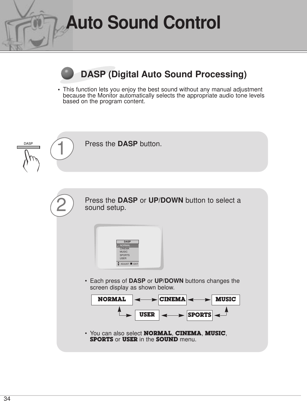 34Auto Sound ControlDASP (Digital Auto Sound Processing)•This function lets you enjoy the best sound without any manual adjustmentbecause the Monitor automatically selects the appropriate audio tone levelsbased on the program content.1Press the DASP button. 2Press the DASP or UP/DOWN button to select asound setup.•Each press of DASP or UP/DOWN buttons changes thescreen display as shown below.• You can also select NORMAL, CINEMA, MUSIC,SPORTS or USER in the SOUND menu. NORMAL CINEMAUSERMUSICSPORTSDASPNORMALCINEMAMUSICSPORTSUSERDASPDEADJUST A EXITNORMAL