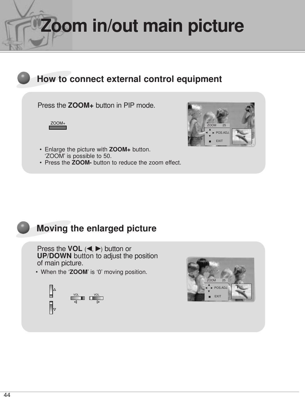 44How to connect external control equipmentPress the ZOOM+ button in PIP mode.ZOOM+•Enlarge the picture with ZOOM+ button.‘ZOOM’ is possible to 50.• Press the ZOOM- button to reduce the zoom effect.ZOOM       25FDEGAPOS.ADJ.EXITMoving the enlarged picturePress the VOL (F, G)button orUP/DOWN button to adjust the positionof main picture.•When the ‘ZOOM’ is ‘0’ moving position.ZOOM       25FDEGAPOS.ADJ.EXITVOLVOLZoom in/out main picture