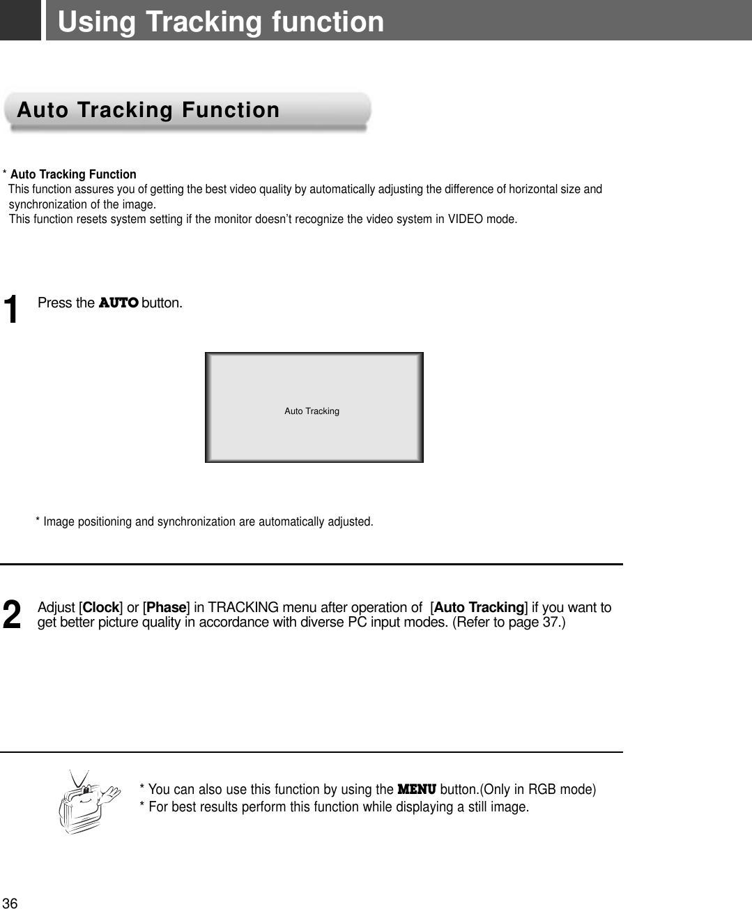 Using Tracking function* Auto Tracking FunctionThis function assures you of getting the best video quality by automatically adjusting the difference of horizontal size andsynchronization of the image. This function resets system setting if the monitor doesn’t recognize the video system in VIDEO mode.* Image positioning and synchronization are automatically adjusted.Press the AUTO button.1Adjust [Clock] or [Phase] in TRACKING menu after operation of  [Auto Tracking] if you want toget better picture quality in accordance with diverse PC input modes. (Refer to page 37.)2* You can also use this function by using the MENU button.(Only in RGB mode)* For best results perform this function while displaying a still image.Auto TrackingAuto TAuto Tracking Functionracking Function36