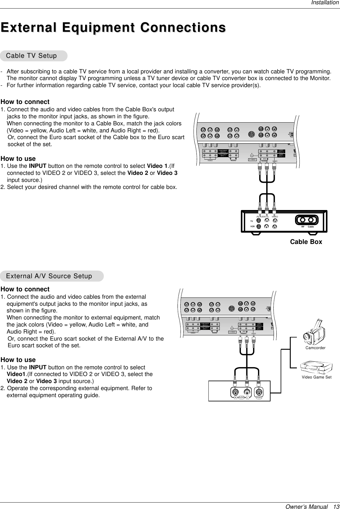 Owner’s Manual   13InstallationExternal Equipment ConnectionsExternal Equipment Connections- After subscribing to a cable TV service from a local provider and installing a converter, you can watch cable TV programming.The monitor cannot display TV programming unless a TV tuner device or cable TV converter box is connected to the Monitor.- For further information regarding cable TV service, contact your local cable TV service provider(s).How to connect1. Connect the audio and video cables from the Cable Box&apos;s outputjacks to the monitor input jacks, as shown in the figure. When connecting the monitor to a Cable Box, match the jack colors(Video = yellow, Audio Left = white, and Audio Right = red).Or, connect the Euro scart socket of the Cable box to the Euro scartsocket of the set.How to use1. Use the INPUT button on the remote control to select Video 1.(Ifconnected to VIDEO 2 or VIDEO 3, select the Video 2 or Video 3input source.)2. Select your desired channel with the remote control for cable box.Cable Cable TV SetupTV SetupAUDIOCOMPONENTCOMPONENTRLVIDEOINPUT 1INPUT 2 VIDEOINPUT 2VIDEOINPUT 1VIDEOMONOAUDIORLS-VIDEOVIDTVVCR RF Cable (R) AUDIO (L) VIDEOCable BoxHow to connect1. Connect the audio and video cables from the externalequipment&apos;s output jacks to the monitor input jacks, asshown in the figure. When connecting the monitor to external equipment, matchthe jack colors (Video = yellow, Audio Left = white, andAudio Right = red).Or, connect the Euro scart socket of the External A/V to theEuro scart socket of the set.How to use1. Use the INPUT button on the remote control to selectVideo1.(If connected to VIDEO 2 or VIDEO 3, select theVideo 2 or Video 3 input source.)2. Operate the corresponding external equipment. Refer toexternal equipment operating guide.External External A/V Source SetupA/V Source SetupAUDIOCOMPONENTCOMPONENTRLVIDEOINPUT 1INPUT 2 VIDEOINPUT 2VIDEOINPUT 1VIDEOMONOAUDIORLS-VIDEOVIDRLAUDIO VIDEOVideo Game SetCamcorder