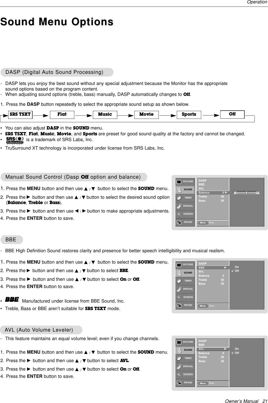 Owner’s Manual   21OperationOffSound Menu OptionsSound Menu Options1. Press the DASP button repeatedly to select the appropriate sound setup as shown below.DASPDASP (Digital (Digital Auto Sound Processing)Auto Sound Processing)1. Press the MENU button and then use D / Ebutton to select the SOUND menu.2. Press the Gbutton and then use D / Ebutton to select BBE. 3. Press the Gbutton and then use D / Ebutton to select On or Off.4. Press the ENTER button to save.BBEBBE- DASP lets you enjoy the best sound without any special adjustment because the Monitor has the appropriatesound options based on the program content.- When adjusting sound options (treble, bass) manually, DASP automatically changes to Off.- This feature maintains an equal volume level; even if you change channels.1. Press the MENU button and then use D / Ebutton to select the SOUND menu.2. Press the Gbutton and then use D / Ebutton to select AV L . 3. Press the Gbutton and then use D / Ebutton to select On or Off.4. Press the ENTER button to save.AAVLVL (Auto V(Auto Volume Leveler)olume Leveler)SRS TSXT Flat Music Movie SportsPICTURESOUNDTIMERSPECIALSCREENPIP/DW Prev.MenuOnOffDASPBBE  GGAVLBalance 0Treble 50Bass 50PICTURESOUNDTIMERSPECIALSCREENPIP/DW Prev.MenuOnOffDASPBBEAVL GGBalance 0Treble 50Bass 50PICTURESOUNDTIMERSPECIALSCREENPIP/DW Prev.MenuDASPBBEAVLBalance 0 GGTreble 50Bass 50L R1. Press the MENU button and then use D / Ebutton to select the SOUND menu.2. Press the Gbutton and then use D / Ebutton to select the desired sound option(Balance,Treble or Bass). 3. Press the Gbutton and then use F / Gbutton to make appropriate adjustments.4. Press the ENTER button to save.Manual Sound Control (Dasp Manual Sound Control (Dasp Off option and balance)option and balance)- BBE High Definition Sound restores clarity and presence for better speech intelligibility and musical realism.•Manufactured under license from BBE Sound, Inc.•Treble, Bass or BBE aren’t suitable for SRS TSXT mode.•You can also adjust DASP in the SOUND menu.•SRS TSXT, Flat, Music, Movie, and Sports are preset for good sound quality at the factory and cannot be changed.•is a trademark of SRS Labs, Inc.•TruSurround XT technology is incorporated under license from SRS Labs, Inc.
