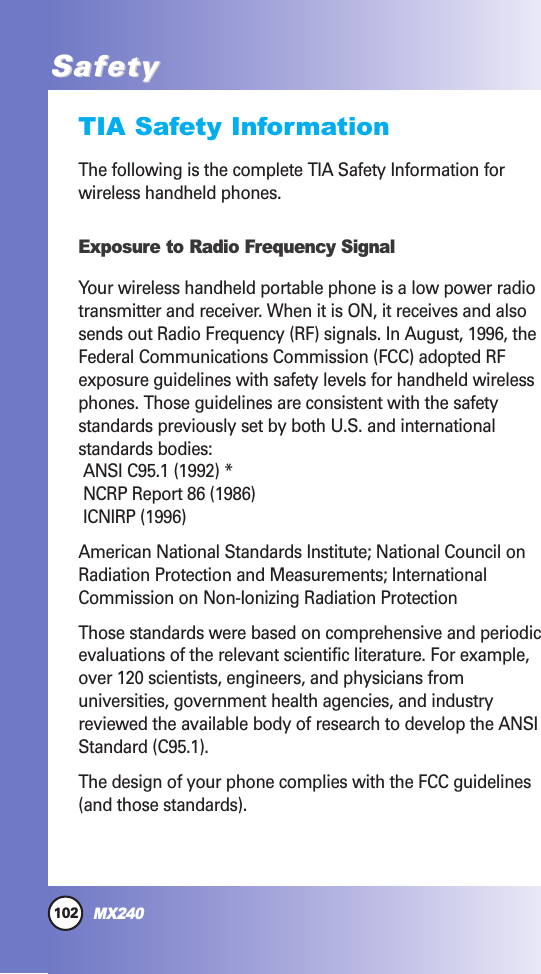 102MX240SafetySafetyTIA Safety InformationThe following is the complete TIA Safety Information forwireless handheld phones. Exposure to Radio Frequency SignalYour wireless handheld portable phone is a low power radiotransmitter and receiver. When it is ON, it receives and alsosends out Radio Frequency (RF) signals. In August, 1996, theFederal Communications Commission (FCC) adopted RFexposure guidelines with safety levels for handheld wirelessphones. Those guidelines are consistent with the safetystandards previously set by both U.S. and internationalstandards bodies:ANSI C95.1 (1992) *NCRP Report 86 (1986)ICNIRP (1996)American National Standards Institute; National Council onRadiation Protection and Measurements; InternationalCommission on Non-Ionizing Radiation ProtectionThose standards were based on comprehensive and periodicevaluations of the relevant scientific literature. For example,over 120 scientists, engineers, and physicians fromuniversities, government health agencies, and industryreviewed the available body of research to develop the ANSIStandard (C95.1).The design of your phone complies with the FCC guidelines(and those standards).
