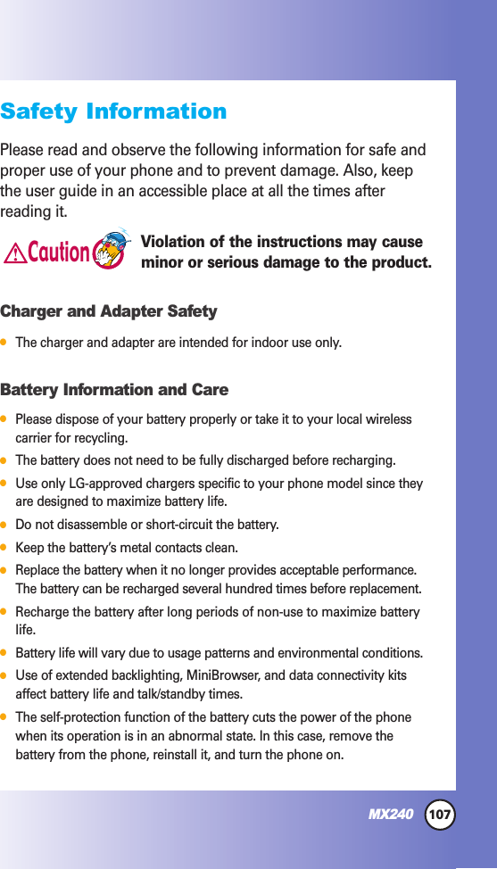 107MX240Safety InformationPlease read and observe the following information for safe andproper use of your phone and to prevent damage. Also, keepthe user guide in an accessible place at all the times afterreading it.Violation of the instructions may causeminor or serious damage to the product.Charger and Adapter Safety●The charger and adapter are intended for indoor use only.Battery Information and Care●Please dispose of your battery properly or take it to your local wirelesscarrier for recycling.●The battery does not need to be fully discharged before recharging.●Use only LG-approved chargers specific to your phone model since theyare designed to maximize battery life. ●Do not disassemble or short-circuit the battery.●Keep the battery’s metal contacts clean.●Replace the battery when it no longer provides acceptable performance.The battery can be recharged several hundred times before replacement.●Recharge the battery after long periods of non-use to maximize batterylife.●Battery life will vary due to usage patterns and environmental conditions.●Use of extended backlighting, MiniBrowser, and data connectivity kitsaffect battery life and talk/standby times.●The self-protection function of the battery cuts the power of the phonewhen its operation is in an abnormal state. In this case, remove thebattery from the phone, reinstall it, and turn the phone on.Caution