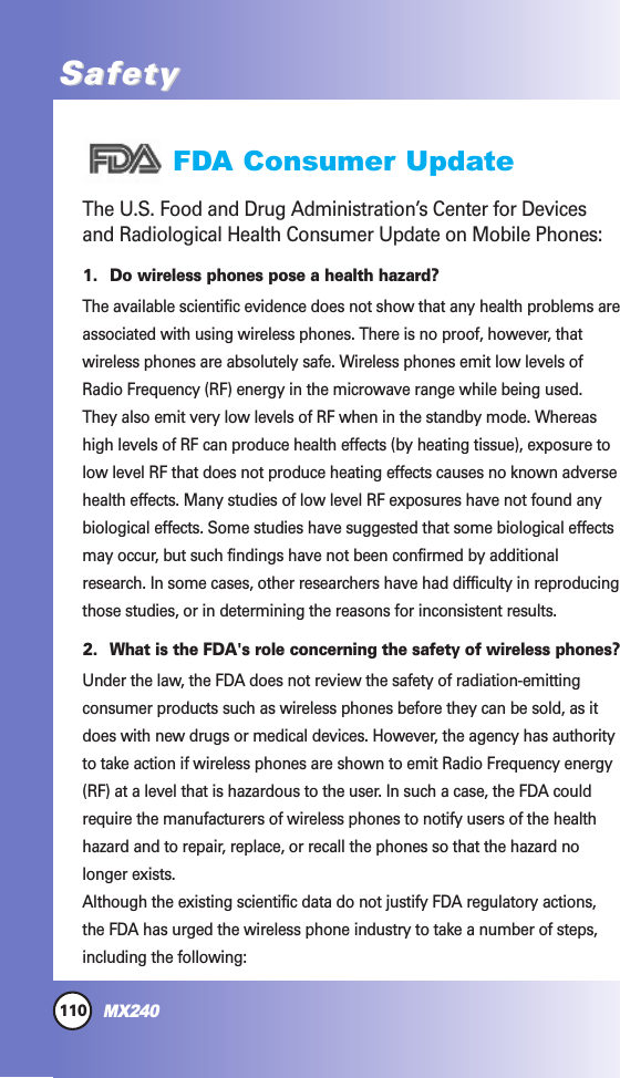 110MX240SafetySafetyFDA Consumer UpdateThe U.S. Food and Drug Administration’s Center for Devicesand Radiological Health Consumer Update on Mobile Phones:1. Do wireless phones pose a health hazard?The available scientific evidence does not show that any health problems areassociated with using wireless phones. There is no proof, however, thatwireless phones are absolutely safe. Wireless phones emit low levels ofRadio Frequency (RF) energy in the microwave range while being used.They also emit very low levels of RF when in the standby mode. Whereashigh levels of RF can produce health effects (by heating tissue), exposure tolow level RF that does not produce heating effects causes no known adversehealth effects. Many studies of low level RF exposures have not found anybiological effects. Some studies have suggested that some biological effectsmay occur, but such findings have not been confirmed by additionalresearch. In some cases, other researchers have had difficulty in reproducingthose studies, or in determining the reasons for inconsistent results.2. What is the FDA&apos;s role concerning the safety of wireless phones?Under the law, the FDA does not review the safety of radiation-emittingconsumer products such as wireless phones before they can be sold, as itdoes with new drugs or medical devices. However, the agency has authorityto take action if wireless phones are shown to emit Radio Frequency energy(RF) at a level that is hazardous to the user. In such a case, the FDA couldrequire the manufacturers of wireless phones to notify users of the healthhazard and to repair, replace, or recall the phones so that the hazard nolonger exists.Although the existing scientific data do not justify FDA regulatory actions,the FDA has urged the wireless phone industry to take a number of steps,including the following:
