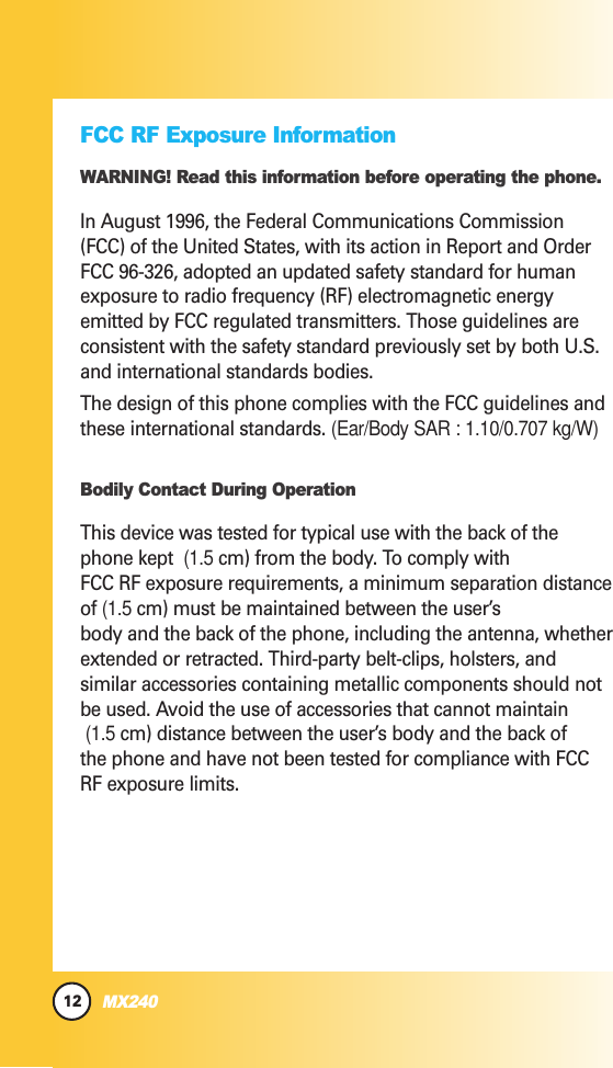 12MX240FCC RF Exposure InformationWARNING! Read this information before operating the phone.In August 1996, the Federal Communications Commission(FCC) of the United States, with its action in Report and OrderFCC 96-326, adopted an updated safety standard for humanexposure to radio frequency (RF) electromagnetic energyemitted by FCC regulated transmitters. Those guidelines areconsistent with the safety standard previously set by both U.S.and international standards bodies.The design of this phone complies with the FCC guidelines andthese international standards. (Ear/Body SAR : 1.10/0.707 kg/W)Bodily Contact During OperationThis device was tested for typical use with the back of thephone kept  (1.5 cm) from the body. To comply withFCC RF exposure requirements, a minimum separation distanceof (1.5 cm) must be maintained between the user’sbody and the back of the phone, including the antenna, whetherextended or retracted. Third-party belt-clips, holsters, andsimilar accessories containing metallic components should notbe used. Avoid the use of accessories that cannot maintain  (1.5 cm) distance between the user’s body and the back ofthe phone and have not been tested for compliance with FCCRF exposure limits.