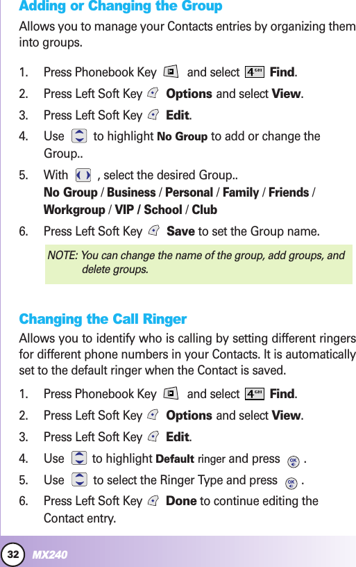 32MX240Contacts in YContacts in Your Phone’our Phone’s Memors MemoryyAdding or Changing the GroupAllows you to manage your Contacts entries by organizing theminto groups.1. Press Phonebook Key  and select  Find.2. Press Left Soft Key Options and select View.3. Press Left Soft Key  Edit.4. Use to highlight No Group to add or change theGroup..5. With  , select the desired Group..No Group/ Business/ Personal/ Family/ Friends/Workgroup/ VIP / School/ Club6. Press Left Soft Key  Save to set the Group name.Changing the Call RingerAllows you to identify who is calling by setting different ringersfor different phone numbers in your Contacts. It is automaticallyset to the default ringer when the Contact is saved.1. Press Phonebook Key  and select  Find.2. Press Left Soft Key Options and select View.3. Press Left Soft Key  Edit.4. Use to highlight Default ringer and press  .5. Use  to select the Ringer Type and press  .6. Press Left Soft Key  Done to continue editing theContact entry.NOTE: You can change the name of the group, add groups, anddelete groups.