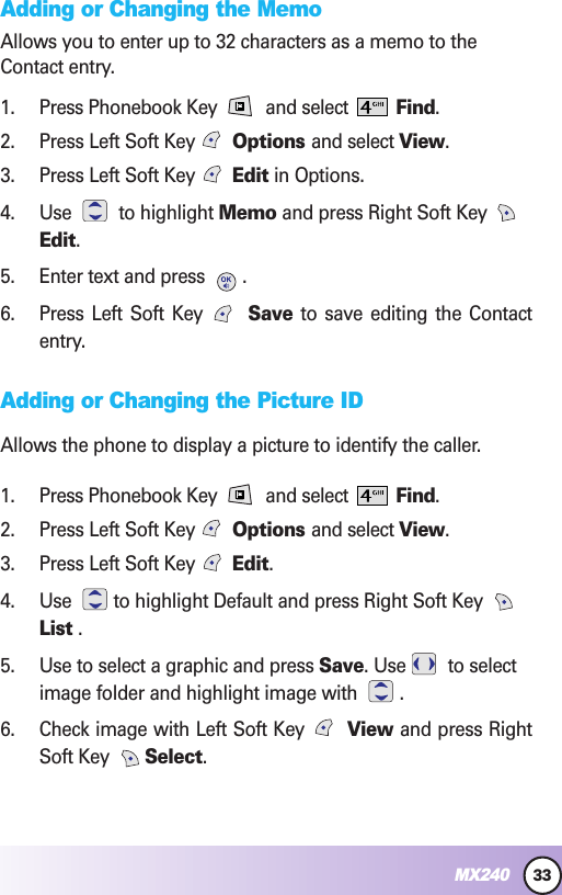33MX240Adding or Changing the MemoAllows you to enter up to 32 characters as a memo to theContact entry.1. Press Phonebook Key  and select  Find.2. Press Left Soft Key Options and select View.3. Press Left Soft Key  Edit in Options.4. Use to highlight Memo and press Right Soft Key Edit.5. Enter text and press  .6. Press Left Soft Key  Save to save editing the Contactentry.Adding or Changing the Picture IDAllows the phone to display a picture to identify the caller.1. Press Phonebook Key  and select  Find.2. Press Left Soft Key Options and select View.3. Press Left Soft Key  Edit.4. Use  to highlight Default and press Right Soft Key List .5. Use to select a graphic and press Save. Use to selectimage folder and highlight image with  .6. Check image with Left Soft Key  View and press RightSoft Key  Select.