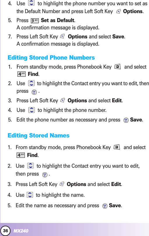 36MX240Contacts in YContacts in Your Phone’our Phone’s Memors Memoryy4. Use  to highlight the phone number you want to set asthe Default Number and press Left Soft Key  Options.5. Press Set as Default.A confirmation message is displayed.7. Press Left Soft Key Options and select Save.A confirmation message is displayed.Editing Stored Phone Numbers1. From standby mode, press Phonebook Key  and selectFind.2. Use  to highlight the Contact entry you want to edit, thenpress .3. Press Left Soft Key  Options and select Edit.4. Use  to highlight the phone number.5. Edit the phone number as necessary and press  Save.Editing Stored Names1. From standby mode, press Phonebook Key  and selectFind.2. Use  to highlight the Contact entry you want to edit,then press  .3. Press Left Soft Key  Options and select Edit.4. Use  to highlight the name.5. Edit the name as necessary and press  Save.