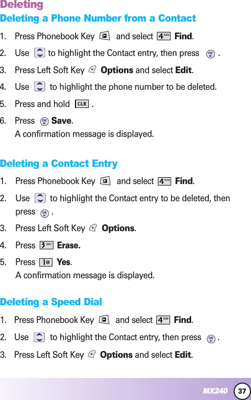 37MX240DeletingDeleting a Phone Number from a Contact1. Press Phonebook Key  and select  Find.2. Use  to highlight the Contact entry, then press .3. Press Left Soft Key  Options and select Edit.4. Use  to highlight the phone number to be deleted.5. Press and hold  .6. Press  Save.A confirmation message is displayed.Deleting a Contact Entry1. Press Phonebook Key  and select  Find.2. Use to highlight the Contact entry to be deleted, thenpress .3. Press Left Soft Key  Options.4. Press Erase.5. Press Yes.A confirmation message is displayed.Deleting a Speed Dial1. Press Phonebook Key  and select  Find.2. Use  to highlight the Contact entry, then press  .3. Press Left Soft Key  Options and select Edit.