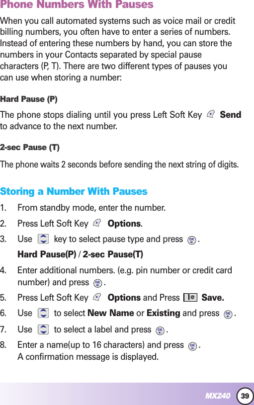 39MX240Phone Numbers With PausesWhen you call automated systems such as voice mail or creditbilling numbers, you often have to enter a series of numbers.Instead of entering these numbers by hand, you can store thenumbers in your Contacts separated by special pausecharacters (P, T). There are two different types of pauses youcan use when storing a number:Hard Pause (P)The phone stops dialing until you press Left Soft Key  Sendto advance to the next number.2-sec Pause (T)The phone waits 2 seconds before sending the next string of digits.Storing a Number With Pauses1. From standby mode, enter the number.2. Press Left Soft Key  Options.3. Use  key to select pause type and press  .Hard Pause(P) / 2-sec Pause(T)4. Enter additional numbers. (e.g. pin number or credit cardnumber) and press  .5. Press Left Soft Key  Options and Press  Save.6. Use to select New Name or Existing and press  .7. Use  to select a label and press  .8. Enter a name(up to 16 characters) and press  .A confirmation message is displayed.