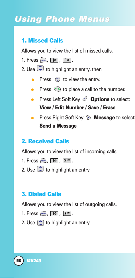 1. Missed CallsAllows you to view the list of missed calls.1. Press , , .2. Use  to highlight an entry, then●Press  to view the entry.●Press  to place a call to the number.●Press Left Soft Key  Options to select:View / Edit Number / Save / Erase●Press Right Soft Key  Message to select:Send a Message2. Received Calls Allows you to view the list of incoming calls.1. Press , , .2. Use  to highlight an entry.3. Dialed CallsAllows you to view the list of outgoing calls.1. Press , , .2. Use  to highlight an entry.50MX240Using Phone MenusUsing Phone Menus