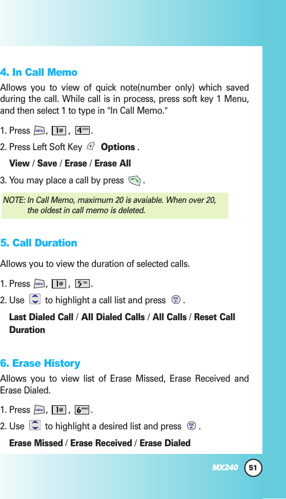 4. In Call MemoAllows you to view of quick note(number only) which savedduring the call. While call is in process, press soft key 1 Menu,and then select 1 to type in &quot;In Call Memo.&quot;1. Press , , .2. Press Left Soft Key  Options .View /Save /Erase /Erase All3. You may place a call by press  .5. Call DurationAllows you to view the duration of selected calls.1. Press , , .2. Use to highlight a call list and press  .Last Dialed Call /All Dialed Calls /All Calls/Reset CallDuration6. Erase HistoryAllows you to view list of Erase Missed, Erase Received andErase Dialed.1. Press , , .2. Use to highlight a desired list and press  .Erase Missed/Erase Received/Erase DialedNOTE: In Call Memo, maximum 20 is avaiable. When over 20,the oldest in call memo is deleted. 51MX240
