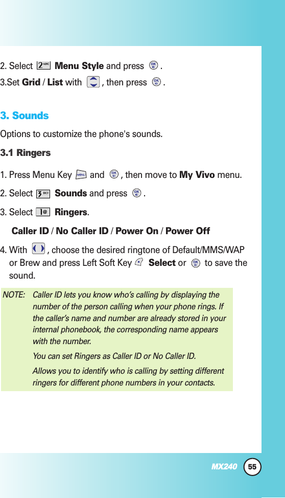 2. Select  Menu Style and press  .3.Set Grid / List with  , then press  .3. SoundsOptions to customize the phone&apos;s sounds.3.1 Ringers1. Press Menu Key  and  , then move to My Vivo menu.2. Select  Sounds and press  .3. Select  Ringers.Caller ID / No Caller ID / Power On / Power Off4. With  , choose the desired ringtone of Default/MMS/WAPor Brew and press Left Soft Key  Select or  to save thesound.NOTE: Caller ID lets you know who’s calling by displaying thenumber of the person calling when your phone rings. Ifthe caller’s name and number are already stored in yourinternal phonebook, the corresponding name appearswith the number.You can set Ringers as Caller ID or No Caller ID.Allows you to identify who is calling by setting differentringers for different phone numbers in your contacts.55MX240