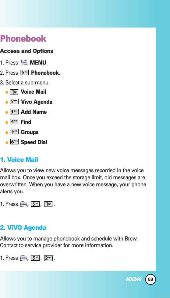 Phonebook Access and Options1. Press  MENU.2. Press Phonebook.3. Select a sub-menu.●Voice Mail●Vivo Agenda●Add Name●Find●Groups●Speed Dial1. Voice MailAllows you to view new voice messages recorded in the voicemail box. Once you exceed the storage limit, old messages areoverwritten. When you have a new voice message, your phonealerts you.1. Press ,  ,  .2. ViVO AgendaAllows you to manage phonebook and schedule with Brew.Contact to service provider for more information.1. Press , , .63MX240