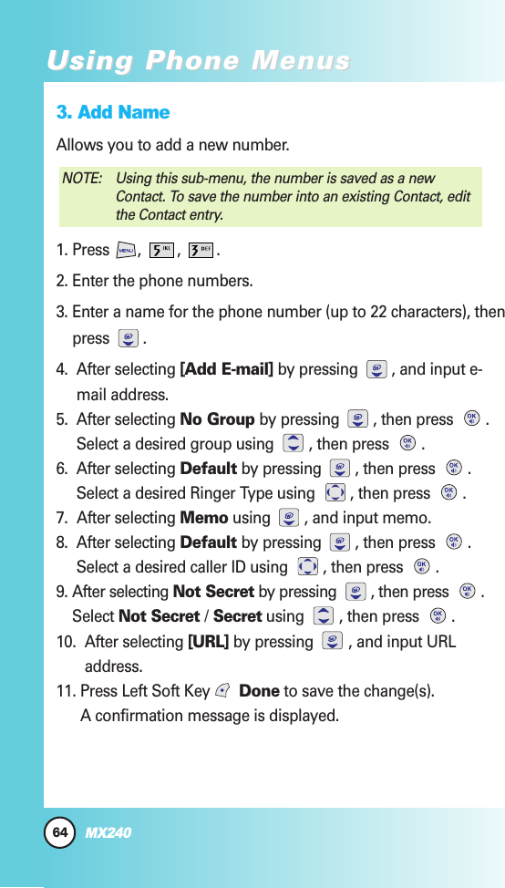 64MX240Using Phone MenusUsing Phone Menus3. Add NameAllows you to add a new number. 1. Press , , .2. Enter the phone numbers.3. Enter a name for the phone number (up to 22 characters), thenpress .   4.  After selecting [Add E-mail] by pressing  , and input e-mail address.5.  After selecting No Group by pressing  , then press  .Select a desired group using  , then press  .6.  After selecting Default by pressing  , then press  .Select a desired Ringer Type using  , then press  .7.  After selecting Memo using  , and input memo.8.  After selecting Default by pressing  , then press  .Select a desired caller ID using  , then press  .9. After selecting Not Secret by pressing  , then press  .Select Not Secret /Secret using  , then press  .  10.  After selecting [URL] by pressing  , and input URLaddress.11. Press Left Soft Key  Done to save the change(s). A confirmation message is displayed.NOTE:  Using this sub-menu, the number is saved as a newContact. To save the number into an existing Contact, editthe Contact entry.
