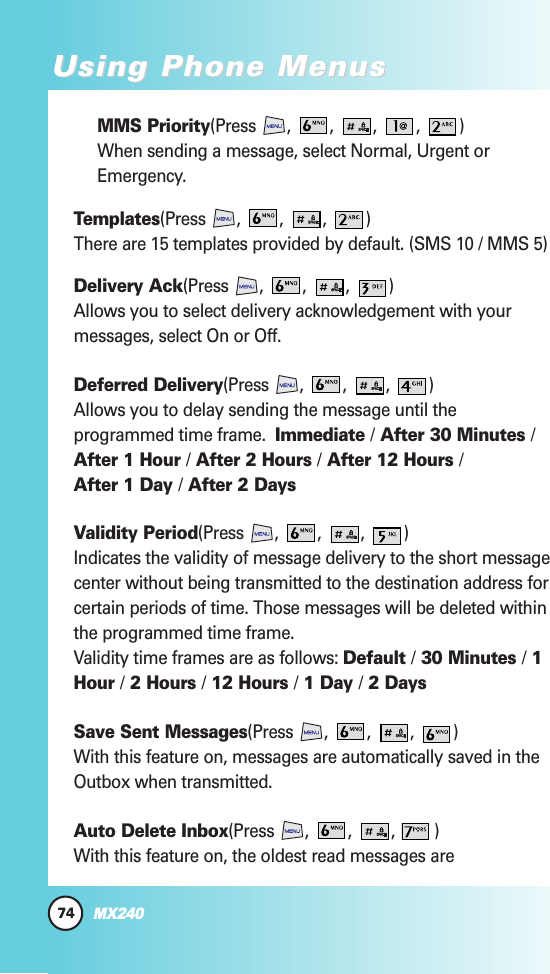 74MX240Using Phone MenusUsing Phone MenusMMS Priority(Press , , , , )When sending a message, select Normal, Urgent orEmergency.Templates(Press , , , )There are 15 templates provided by default. (SMS 10 / MMS 5)Delivery Ack(Press , , , )Allows you to select delivery acknowledgement with yourmessages, select On or Off.Deferred Delivery(Press , , , )Allows you to delay sending the message until theprogrammed time frame.  Immediate /After 30 Minutes /After 1 Hour /After 2 Hours /After 12 Hours /After 1 Day /After 2 DaysValidity Period(Press , , , )Indicates the validity of message delivery to the short messagecenter without being transmitted to the destination address forcertain periods of time. Those messages will be deleted withinthe programmed time frame.Validity time frames are as follows: Default /30 Minutes /1Hour /2 Hours /12 Hours /1 Day /2 DaysSave Sent Messages(Press , , , )With this feature on, messages are automatically saved in theOutbox when transmitted.Auto Delete Inbox(Press , , , )With this feature on, the oldest read messages are