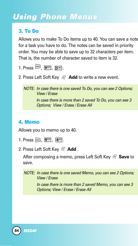 84MX240Using Phone MenusUsing Phone Menus3. To DoAllows you to make To Do items up to 40. You can save a notefor a task you have to do. The notes can be saved in priorityorder. You may be able to save up to 32 characters per item.That is, the number of character saved to item is 32.1. Press  ,  ,  . 2. Press Left Soft Key   Add to write a new event.4. MemoAllows you to memo up to 40.1. Press  ,  ,  . 2. Press Left Soft Key  Add .                                                    After composing a memo, press Left Soft Key  Save tosave.NOTE:  In case there is one saved Memo, you can see 2 Options;View / Erase In case there is more than 2 saved Memo, you can see 3Options; View / Erase / Erase AllNOTE:  In case there is one saved To Do, you can see 2 Options;View / Erase In case there is more than 2 saved To Do, you can see 3Options;  View / Erase / Erase All