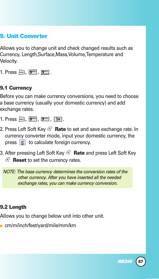 87MX2409. Unit ConverterAllows you to change unit and check changed results such asCurrency, Length,Surface,Mass,Volume,Temperature andVelocity.1. Press  ,  ,  . 9.1 CurrencyBefore you can make currency conversions, you need to choosea base currency (usually your domestic currency) and addexchange rates.1. Press  ,  , , .2. Press Left Soft Key  Rate to set and save exchange rate. Incurrency converter mode, input your domestic currency, thepress  to calculate foreign currency.3. After pressing Left Soft Key  Rate and press Left Soft KeyReset to set the currency rates.9.2 LengthAllows you to change below unit into other unit.●cm/m/inch/feet/yard/mile/mm/kmNOTE: The base currency determines the conversion rates of theother currency. After you have inserted all the neededexchange rates, you can make currency conversion.