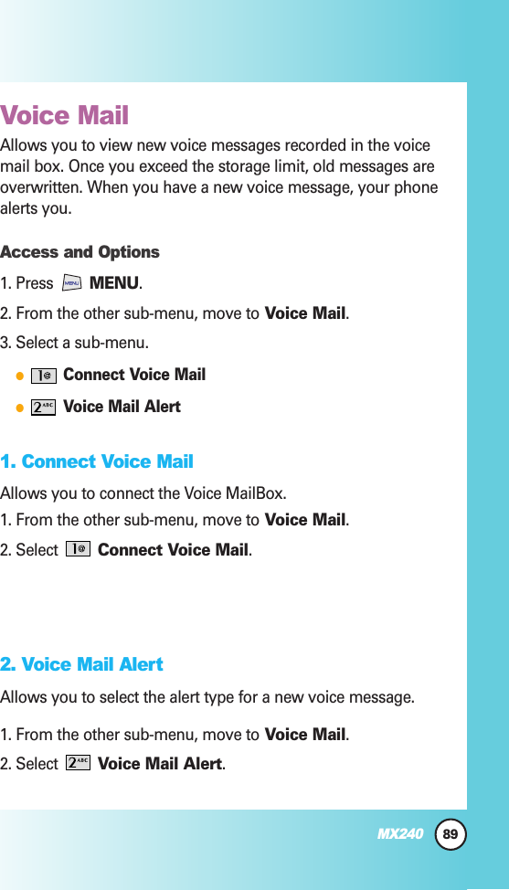 89MX240Voice MailAllows you to view new voice messages recorded in the voicemail box. Once you exceed the storage limit, old messages areoverwritten. When you have a new voice message, your phonealerts you.Access and Options1. Press  MENU. 2. From the other sub-menu, move to Voice Mail.3. Select a sub-menu.●Connect Voice Mail●Voice Mail Alert1. Connect Voice MailAllows you to connect the Voice MailBox.1. From the other sub-menu, move to Voice Mail.2. Select  Connect Voice Mail.2. Voice Mail Alert Allows you to select the alert type for a new voice message.1. From the other sub-menu, move to Voice Mail.2. Select  Voice Mail Alert.