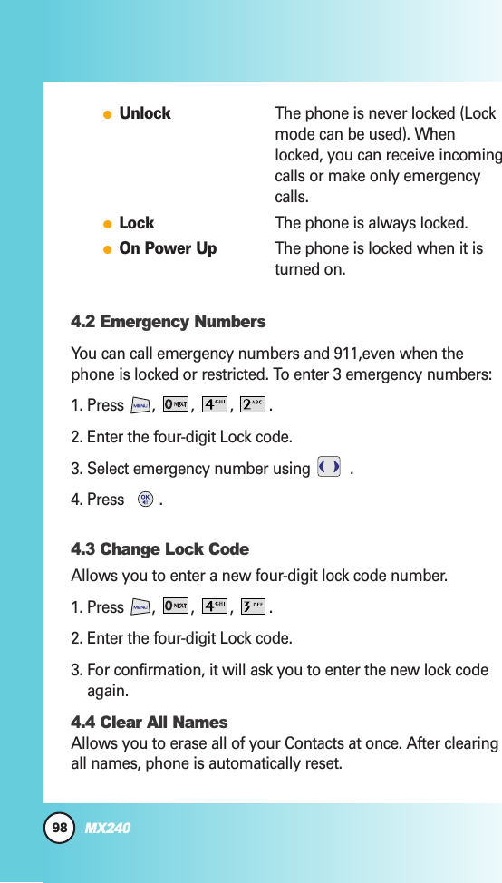 98MX240●UnlockThe phone is never locked (Lockmode can be used). Whenlocked, you can receive incomingcalls or make only emergencycalls.●LockThe phone is always locked.●On Power UpThe phone is locked when it isturned on.4.2 Emergency NumbersYou can call emergency numbers and 911,even when thephone is locked or restricted. To enter 3 emergency numbers:1. Press , , , .2. Enter the four-digit Lock code.3. Select emergency number using  .4. Press  .4.3 Change Lock CodeAllows you to enter a new four-digit lock code number.1. Press , , , .2. Enter the four-digit Lock code.3. For confirmation, it will ask you to enter the new lock codeagain.4.4 Clear All NamesAllows you to erase all of your Contacts at once. After clearingall names, phone is automatically reset.