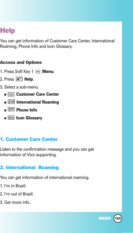 103MX800HelpYou can get information of Customer Care Center, InternationalRoaming, Phone Info and Icon Glossary.Access and Options1. Press Soft Key 1  Menu.2. Press Help.3. Select a sub-menu.Customer Care CenterInternational RoamingPhone InfoIcon Glossary1. Customer Care Center Listen to the confirmation message and you can getinformation of Vivo supporting.2. International  Roaming You can get information of international roaming.1. I&apos;m in Brazil.2. I&apos;m out of Brazil.3. Get more info.