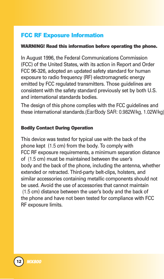 12MX800FCC RF Exposure InformationWARNING! Read this information before operating the phone.In August 1996, the Federal Communications Commission(FCC) of the United States, with its action in Report and OrderFCC 96-326, adopted an updated safety standard for humanexposure to radio frequency (RF) electromagnetic energyemitted by FCC regulated transmitters. Those guidelines areconsistent with the safety standard previously set by both U.S.and international standards bodies.The design of this phone complies with the FCC guidelines andthese international standards.(Ear/Body SAR: 0.982W/kg, 1.02W/kg)Bodily Contact During OperationThis device was tested for typical use with the back of thephone kept  (1.5 cm) from the body. To comply withFCC RF exposure requirements, a minimum separation distanceof  (1.5 cm) must be maintained between the user’sbody and the back of the phone, including the antenna, whetherextended or retracted. Third-party belt-clips, holsters, andsimilar accessories containing metallic components should notbe used. Avoid the use of accessories that cannot maintain  (1.5 cm) distance between the user’s body and the back ofthe phone and have not been tested for compliance with FCCRF exposure limits.