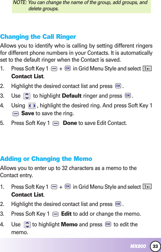 33MX800Changing the Call RingerAllows you to identify who is calling by setting different ringersfor different phone numbers in your Contacts. It is automaticallyset to the default ringer when the Contact is saved.1. Press Soft Key 1  +  in Grid Menu Style and select Contact List.2. Highlight the desired contact list and press  .3. Use to highlight Default ringer and press  .4. Using  , highlight the desired ring. And press Soft Key 1Save to save the ring.5. Press Soft Key 1  Done to save Edit Contact.Adding or Changing the MemoAllows you to enter up to 32 characters as a memo to theContact entry.1. Press Soft Key 1  +  in Grid Menu Style and select Contact List.2. Highlight the desired contact list and press  .3. Press Soft Key 1  Edit to add or change the memo.4. Use to highlight Memo and press  to edit thememo.NOTE: You can change the name of the group, add groups, anddelete groups.
