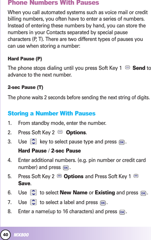 40MX800Contacts in YContacts in Your Phone’our Phone’s Memors MemoryyPhone Numbers With PausesWhen you call automated systems such as voice mail or creditbilling numbers, you often have to enter a series of numbers.Instead of entering these numbers by hand, you can store thenumbers in your Contacts separated by special pausecharacters (P, T). There are two different types of pauses youcan use when storing a number:Hard Pause (P)The phone stops dialing until you press Soft Key 1  Send toadvance to the next number.2-sec Pause (T)The phone waits 2 seconds before sending the next string of digits.Storing a Number With Pauses1. From standby mode, enter the number.2. Press Soft Key 2  Options.3. Use  key to select pause type and press  .Hard Pause /2-sec Pause4. Enter additional numbers. (e.g. pin number or credit cardnumber) and press  .5. Press Soft Key 2  Options and Press Soft Key 1 Save.6. Use to select New Name or Existing and press  .7. Use  to select a label and press  .8. Enter a name(up to 16 characters) and press  .
