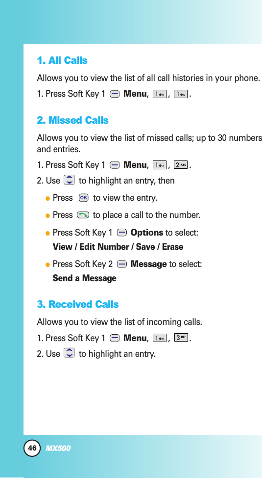 46MX5001. All CallsAllows you to view the list of all call histories in your phone.1. Press Soft Key 1  Menu, , .2. Missed CallsAllows you to view the list of missed calls; up to 30 numbersand entries.1. Press Soft Key 1  Menu, , .2. Use  to highlight an entry, thenPress  to view the entry.Press  to place a call to the number.Press Soft Key 1  Options to select:View / Edit Number / Save / ErasePress Soft Key 2  Message to select:Send a Message3. Received Calls Allows you to view the list of incoming calls.1. Press Soft Key 1  Menu, , .2. Use  to highlight an entry.