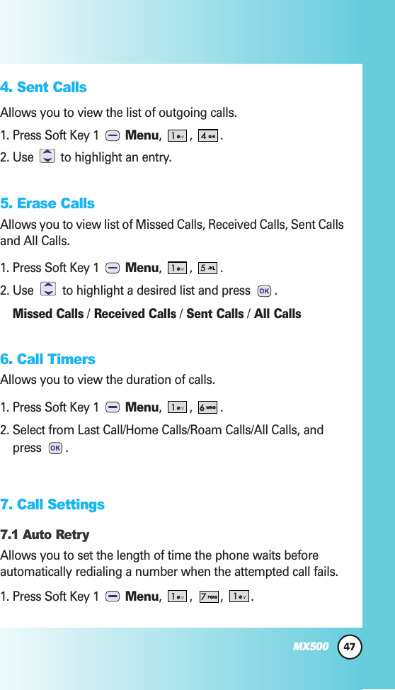 47MX5004. Sent CallsAllows you to view the list of outgoing calls.1. Press Soft Key 1  Menu, , .2. Use  to highlight an entry.5. Erase CallsAllows you to view list of Missed Calls, Received Calls, Sent Callsand All Calls.1. Press Soft Key 1  Menu, , .2. Use to highlight a desired list and press  .Missed Calls/Received Calls/Sent Calls/All Calls6. Call TimersAllows you to view the duration of calls.1. Press Soft Key 1  Menu, , .2. Select from Last Call/Home Calls/Roam Calls/All Calls, andpress . 7. Call Settings7.1 Auto RetryAllows you to set the length of time the phone waits beforeautomatically redialing a number when the attempted call fails.1. Press Soft Key 1  Menu, , , .