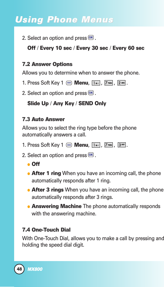2. Select an option and press .Off /Every 10 sec /Every 30 sec /Every 60 sec7.2 Answer OptionsAllows you to determine when to answer the phone.1. Press Soft Key 1  Menu, , , .2. Select an option and press .Slide Up /Any Key /SEND Only7.3 Auto AnswerAllows you to select the ring type before the phoneautomatically answers a call. 1. Press Soft Key 1  Menu, , , .2. Select an option and press .OffAfter 1 ring When you have an incoming call, the phoneautomatically responds after 1 ring.After 3 rings When you have an incoming call, the phoneautomatically responds after 3 rings.Answering Machine The phone automatically respondswith the answering machine.7.4 One-Touch DialWith One-Touch Dial, allows you to make a call by pressing andholding the speed dial digit.48MX800Using Phone MenusUsing Phone Menus